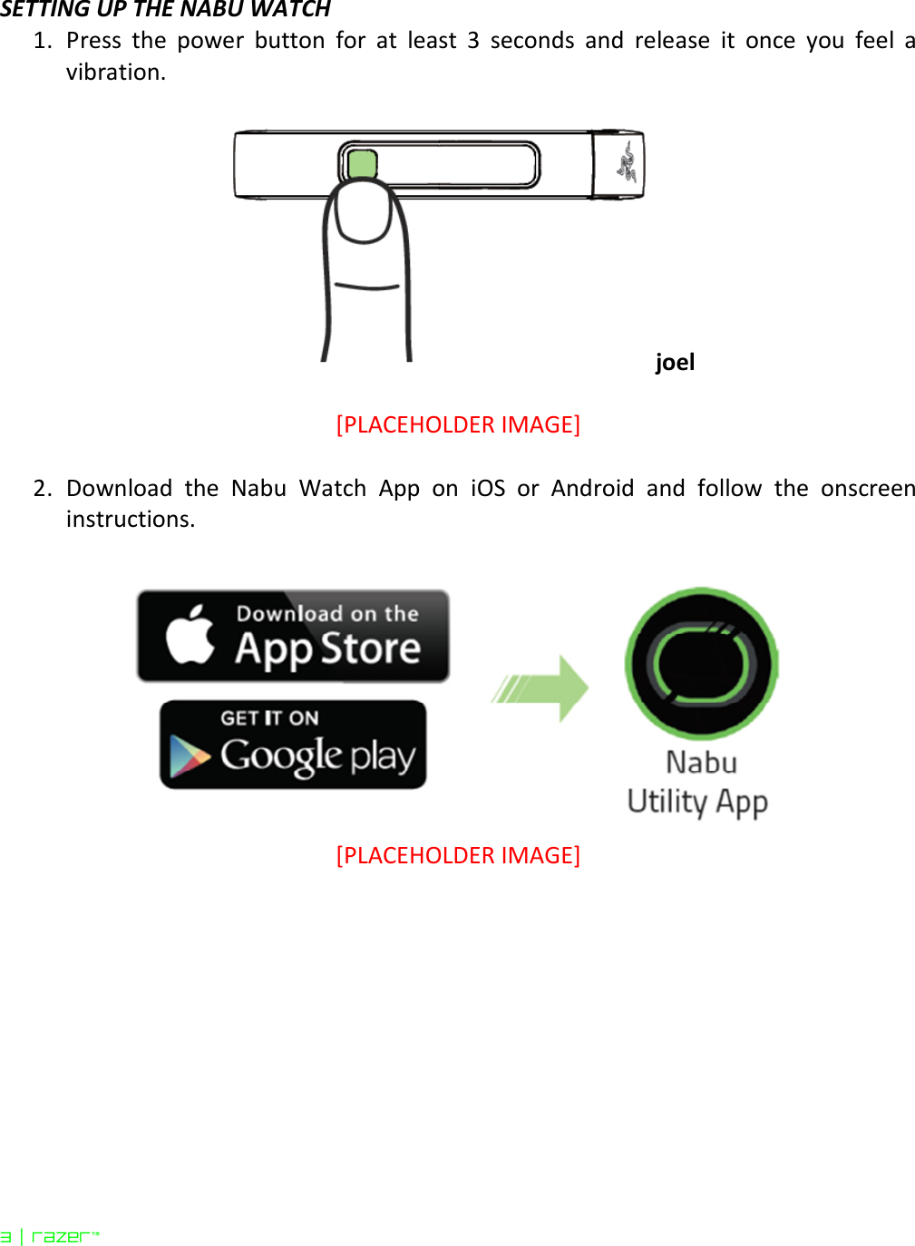  3 | razer™  SETTING UP THE NABU WATCH 1. Press  the  power  button  for  at  least  3  seconds  and  release  it  once  you  feel  a vibration.  joel  [PLACEHOLDER IMAGE]  2. Download  the  Nabu  Watch  App  on  iOS  or  Android  and  follow  the  onscreen instructions.   [PLACEHOLDER IMAGE]    