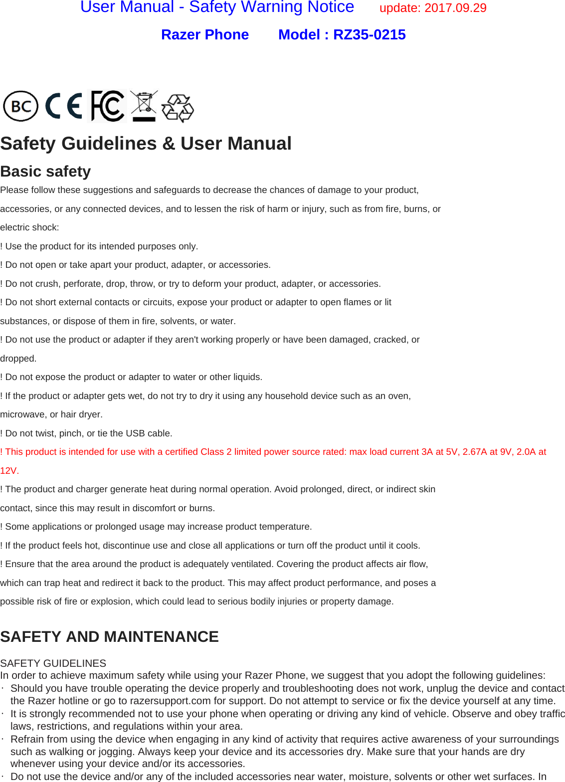 User Manual - Safety Warning Notice      update: 2017.09.29 Razer Phone    Model : RZ35-0215   Safety Guidelines &amp; User Manual Basic safety Please follow these suggestions and safeguards to decrease the chances of damage to your product, accessories, or any connected devices, and to lessen the risk of harm or injury, such as from fire, burns, or electric shock: ! Use the product for its intended purposes only. ! Do not open or take apart your product, adapter, or accessories. ! Do not crush, perforate, drop, throw, or try to deform your product, adapter, or accessories. ! Do not short external contacts or circuits, expose your product or adapter to open flames or lit substances, or dispose of them in fire, solvents, or water. ! Do not use the product or adapter if they aren&apos;t working properly or have been damaged, cracked, or dropped. ! Do not expose the product or adapter to water or other liquids. ! If the product or adapter gets wet, do not try to dry it using any household device such as an oven, microwave, or hair dryer. ! Do not twist, pinch, or tie the USB cable. ! This product is intended for use with a certified Class 2 limited power source rated: max load current 3A at 5V, 2.67A at 9V, 2.0A at 12V. ! The product and charger generate heat during normal operation. Avoid prolonged, direct, or indirect skin contact, since this may result in discomfort or burns. ! Some applications or prolonged usage may increase product temperature. ! If the product feels hot, discontinue use and close all applications or turn off the product until it cools. ! Ensure that the area around the product is adequately ventilated. Covering the product affects air flow, which can trap heat and redirect it back to the product. This may affect product performance, and poses a possible risk of fire or explosion, which could lead to serious bodily injuries or property damage.  SAFETY AND MAINTENANCE  SAFETY GUIDELINES In order to achieve maximum safety while using your Razer Phone, we suggest that you adopt the following guidelines: •  Should you have trouble operating the device properly and troubleshooting does not work, unplug the device and contact the Razer hotline or go to razersupport.com for support. Do not attempt to service or fix the device yourself at any time. •  It is strongly recommended not to use your phone when operating or driving any kind of vehicle. Observe and obey traffic laws, restrictions, and regulations within your area. •  Refrain from using the device when engaging in any kind of activity that requires active awareness of your surroundings such as walking or jogging. Always keep your device and its accessories dry. Make sure that your hands are dry whenever using your device and/or its accessories. •  Do not use the device and/or any of the included accessories near water, moisture, solvents or other wet surfaces. In 
