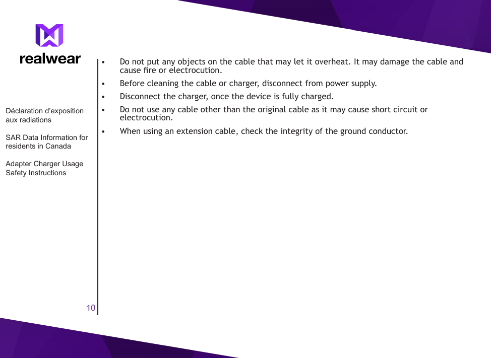 10&bull;  Do not put any objects on the cable that may let it overheat. It may damage the cable and cause re or electrocution.&bull;  Before cleaning the cable or charger, disconnect from power supply.&bull;  Disconnect the charger, once the device is fully charged.&bull;  Do not use any cable other than the original cable as it may cause short circuit or electrocution.&bull;  When using an extension cable, check the integrity of the ground conductor.D&eacute;claration d&rsquo;exposition aux radiationsSAR Data Information for residents in CanadaAdapter Charger Usage Safety Instructions