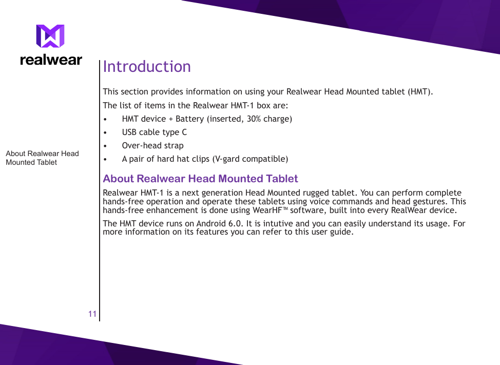 11IntroductionThis section provides information on using your Realwear Head Mounted tablet (HMT).The list of items in the Realwear HMT-1 box are: &bull;  HMT device + Battery (inserted, 30% charge)&bull;  USB cable type C&bull;  Over-head strap&bull;  A pair of hard hat clips (V-gard compatible)About Realwear Head Mounted TabletRealwear HMT-1 is a next generation Head Mounted rugged tablet. You can perform complete hands-free operation and operate these tablets using voice commands and head gestures. This hands-free enhancement is done using WearHF&trade; software, built into every RealWear device.The HMT device runs on Android 6.0. It is intutive and you can easily understand its usage. For more information on its features you can refer to this user guide.About Realwear Head Mounted Tablet