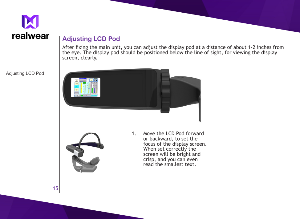 15Adjusting LCD PodAdjusting LCD PodAfter xing the main unit, you can adjust the display pod at a distance of about 1-2 inches from the eye. The display pod should be positioned below the line of sight, for viewing the display screen, clearly.1.  Move the LCD Pod forward or backward, to set the focus of the display screen. When set correctly the screen will be bright and crisp, and you can even read the smallest text.