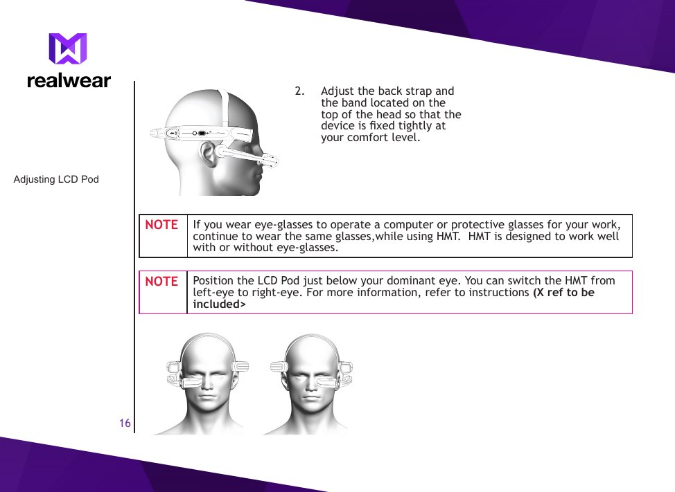 162.  Adjust the back strap and the band located on the top of the head so that the device is xed tightly at your comfort level.NOTE If you wear eye-glasses to operate a computer or protective glasses for your work, continue to wear the same glasses,while using HMT.  HMT is designed to work well with or without eye-glasses.NOTE Position the LCD Pod just below your dominant eye. You can switch the HMT from left-eye to right-eye. For more information, refer to instructions (X ref to be included>Adjusting LCD Pod