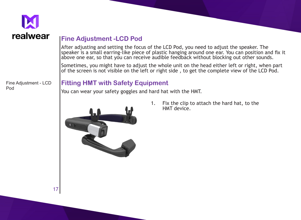 17Fine Adjustment -LCD PodAfter adjusting and setting the focus of the LCD Pod, you need to adjust the speaker. The speaker is a small earring-like piece of plastic hanging around one ear. You can position and x it above one ear, so that you can receive audible feedback without blocking out other sounds.Sometimes, you might have to adjust the whole unit on the head either left or right, when part of the screen is not visible on the left or right side , to get the complete view of the LCD Pod.Fitting HMT with Safety EquipmentYou can wear your safety goggles and hard hat with the HMT.1.  Fix the clip to attach the hard hat, to the HMT device.Fine Adjustment - LCD Pod