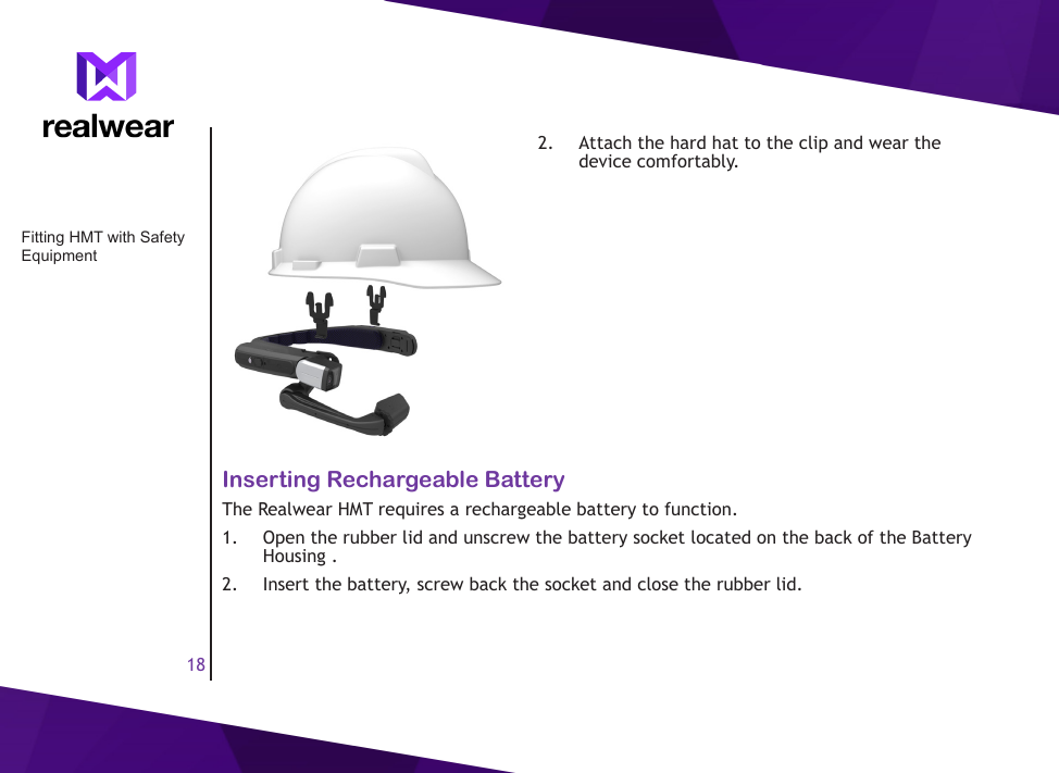 182.  Attach the hard hat to the clip and wear the device comfortably.Inserting Rechargeable BatteryThe Realwear HMT requires a rechargeable battery to function. 1.  Open the rubber lid and unscrew the battery socket located on the back of the Battery Housing . 2.  Insert the battery, screw back the socket and close the rubber lid. Fitting HMT with Safety Equipment