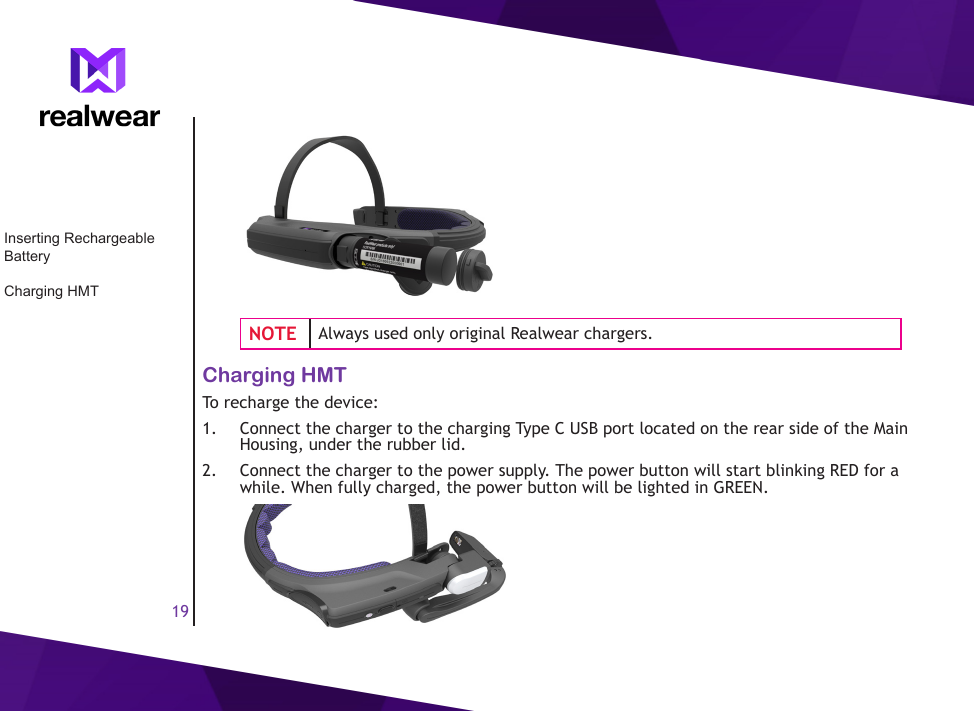 19NOTE Always used only original Realwear chargers.Charging HMTTo recharge the device: 1.  Connect the charger to the charging Type C USB port located on the rear side of the Main Housing, under the rubber lid. 2.  Connect the charger to the power supply. The power button will start blinking RED for a while. When fully charged, the power button will be lighted in GREEN.Inserting Rechargeable BatteryCharging HMT
