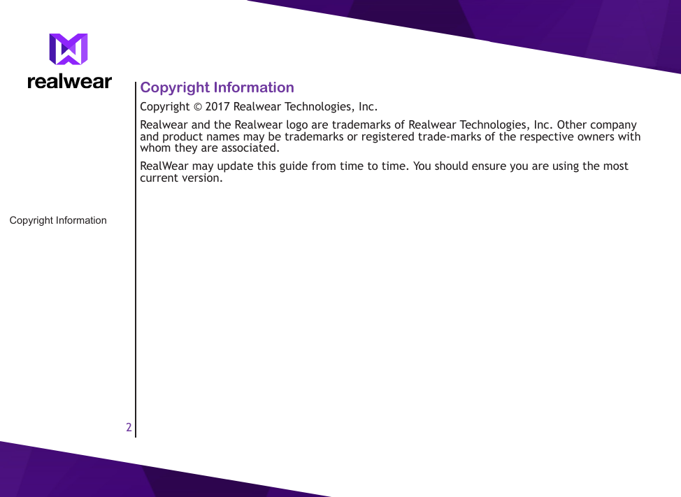 2Copyright InformationCopyright &copy; 2017 Realwear Technologies, Inc. Realwear and the Realwear logo are trademarks of Realwear Technologies, Inc. Other company and product names may be trademarks or registered trade-marks of the respective owners with whom they are associated. RealWear may update this guide from time to time. You should ensure you are using the most current version. Copyright Information