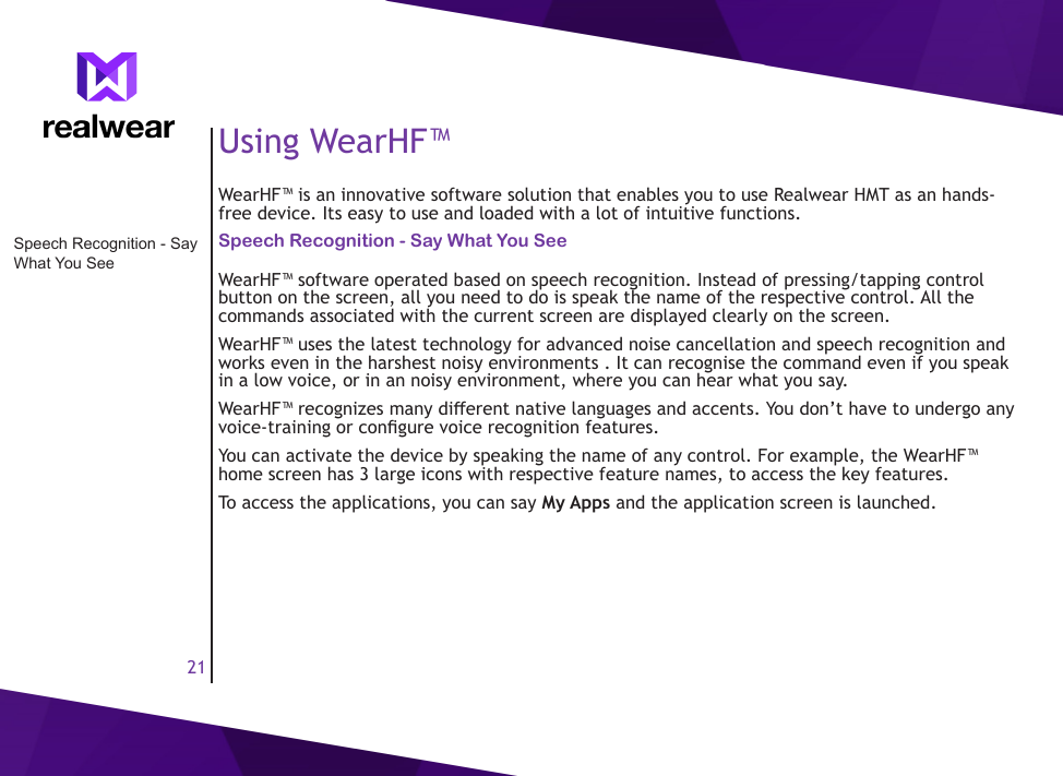 21Using WearHF&trade;WearHF&trade; is an innovative software solution that enables you to use Realwear HMT as an hands-free device. Its easy to use and loaded with a lot of intuitive functions.Speech Recognition - Say What You SeeWearHF&trade; software operated based on speech recognition. Instead of pressing/tapping control button on the screen, all you need to do is speak the name of the respective control. All the commands associated with the current screen are displayed clearly on the screen.WearHF&trade; uses the latest technology for advanced noise cancellation and speech recognition and works even in the harshest noisy environments . It can recognise the command even if you speak in a low voice, or in an noisy environment, where you can hear what you say. WearHF&trade; recognizes many dierent native languages and accents. You don&rsquo;t have to undergo any voice-training or congure voice recognition features.You can activate the device by speaking the name of any control. For example, the WearHF&trade; home screen has 3 large icons with respective feature names, to access the key features.To access the applications, you can say My Apps and the application screen is launched.Speech Recognition - Say What You See