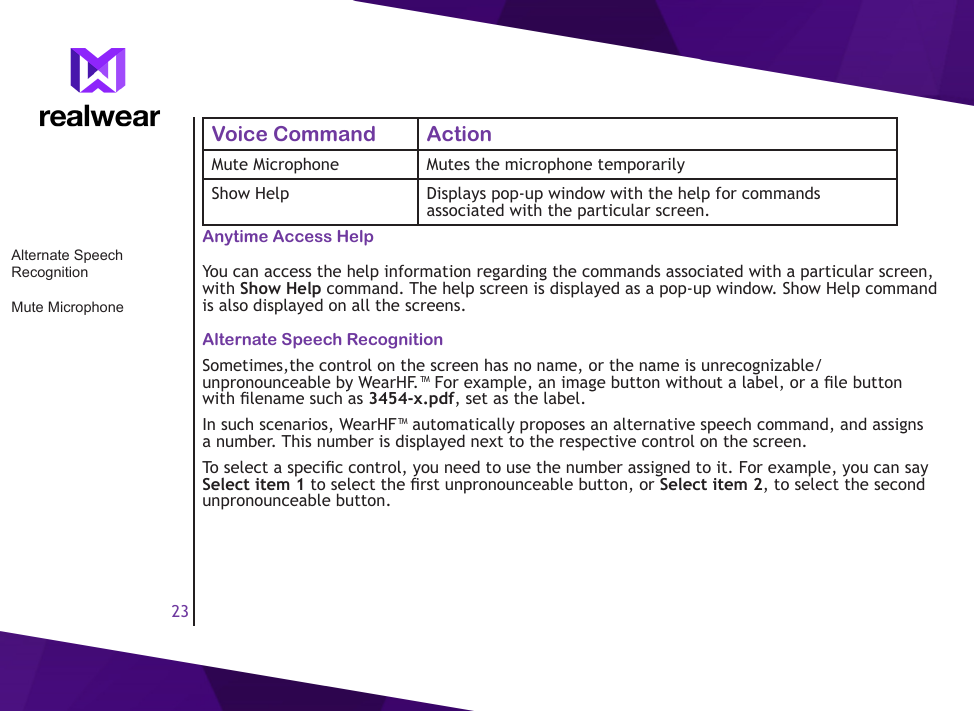 23Voice Command ActionMute Microphone Mutes the microphone temporarilyShow Help Displays pop-up window with the help for commands associated with the particular screen.Anytime Access HelpYou can access the help information regarding the commands associated with a particular screen, with Show Help command. The help screen is displayed as a pop-up window. Show Help command is also displayed on all the screens.Alternate Speech RecognitionSometimes,the control on the screen has no name, or the name is unrecognizable/unpronounceable by WearHF.&trade; For example, an image button without a label, or a le button with lename such as 3454-x.pdf, set as the label.In such scenarios, WearHF&trade; automatically proposes an alternative speech command, and assigns a number. This number is displayed next to the respective control on the screen. To select a specic control, you need to use the number assigned to it. For example, you can say Select item 1 to select the rst unpronounceable button, or Select item 2, to select the second unpronounceable button.Alternate Speech RecognitionMute Microphone