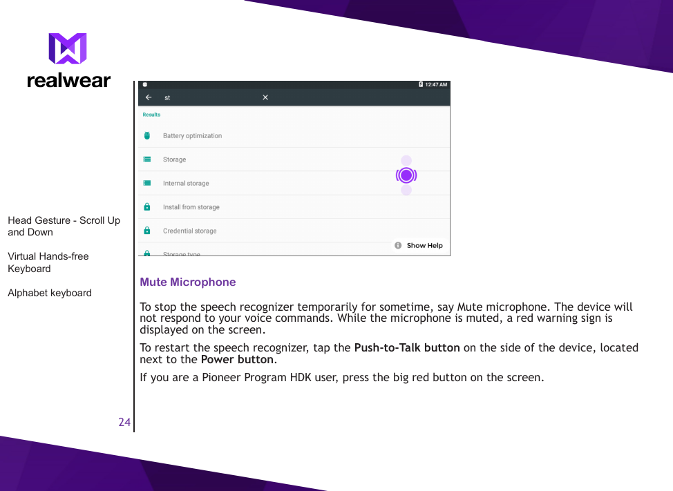 24Mute MicrophoneTo stop the speech recognizer temporarily for sometime, say Mute microphone. The device will not respond to your voice commands. While the microphone is muted, a red warning sign is displayed on the screen.To restart the speech recognizer, tap the Push-to-Talk button on the side of the device, located next to the Power button. If you are a Pioneer Program HDK user, press the big red button on the screen.Head Gesture - Scroll Up and DownVirtual Hands-free KeyboardAlphabet keyboard