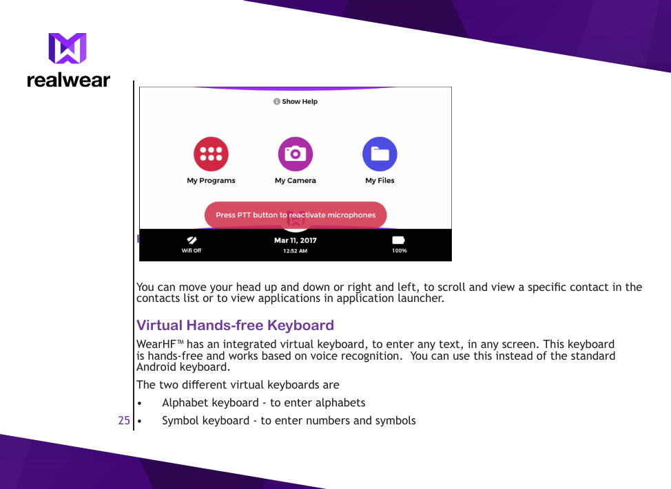 25Head Gesture - Scroll Up and DownYou can move your head up and down or right and left, to scroll and view a specic contact in the contacts list or to view applications in application launcher.Virtual Hands-free KeyboardWearHF&trade; has an integrated virtual keyboard, to enter any text, in any screen. This keyboard is hands-free and works based on voice recognition.  You can use this instead of the standard Android keyboard.The two dierent virtual keyboards are&bull;  Alphabet keyboard - to enter alphabets&bull;  Symbol keyboard - to enter numbers and symbols