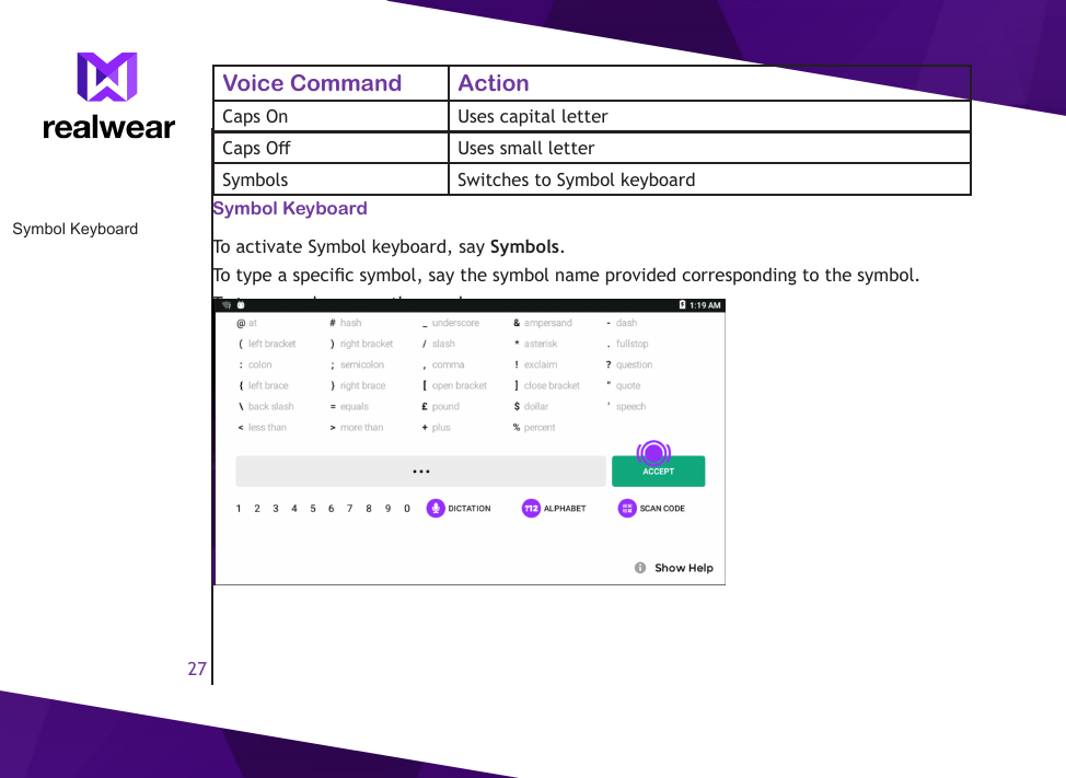 27Symbol KeyboardVoice Command ActionCaps On Uses capital letterCaps O Uses small letterSymbols Switches to Symbol keyboardSymbol KeyboardTo activate Symbol keyboard, say Symbols.To type a specic symbol, say the symbol name provided corresponding to the symbol.To type numbers, say the number name.To switch to Alphabets keyboard, say Alphabets.