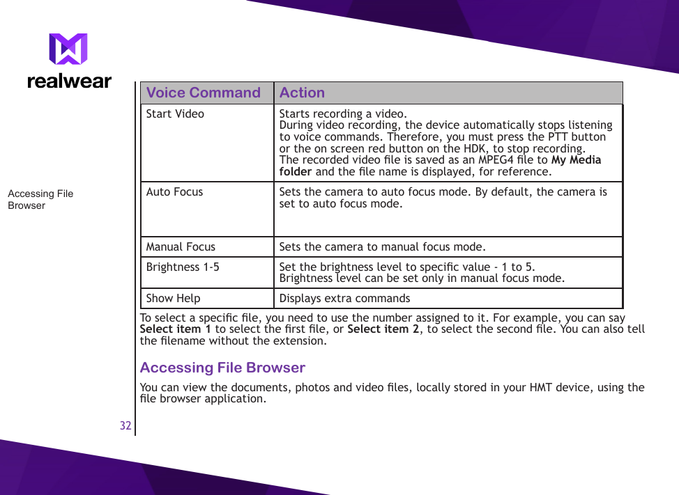 32Voice Command ActionStart Video Starts recording a video. During video recording, the device automatically stops listening to voice commands. Therefore, you must press the PTT button or the on screen red button on the HDK, to stop recording. The recorded video le is saved as an MPEG4 le to My Media folder and the le name is displayed, for reference.Auto Focus Sets the camera to auto focus mode. By default, the camera is set to auto focus mode.Manual Focus Sets the camera to manual focus mode.Brightness 1-5 Set the brightness level to specic value - 1 to 5. Brightness level can be set only in manual focus mode.Show Help Displays extra commandsTo select a specic le, you need to use the number assigned to it. For example, you can say Select item 1 to select the rst le, or Select item 2, to select the second le. You can also tell the lename without the extension.Accessing File BrowserYou can view the documents, photos and video les, locally stored in your HMT device, using the le browser application.Accessing File Browser