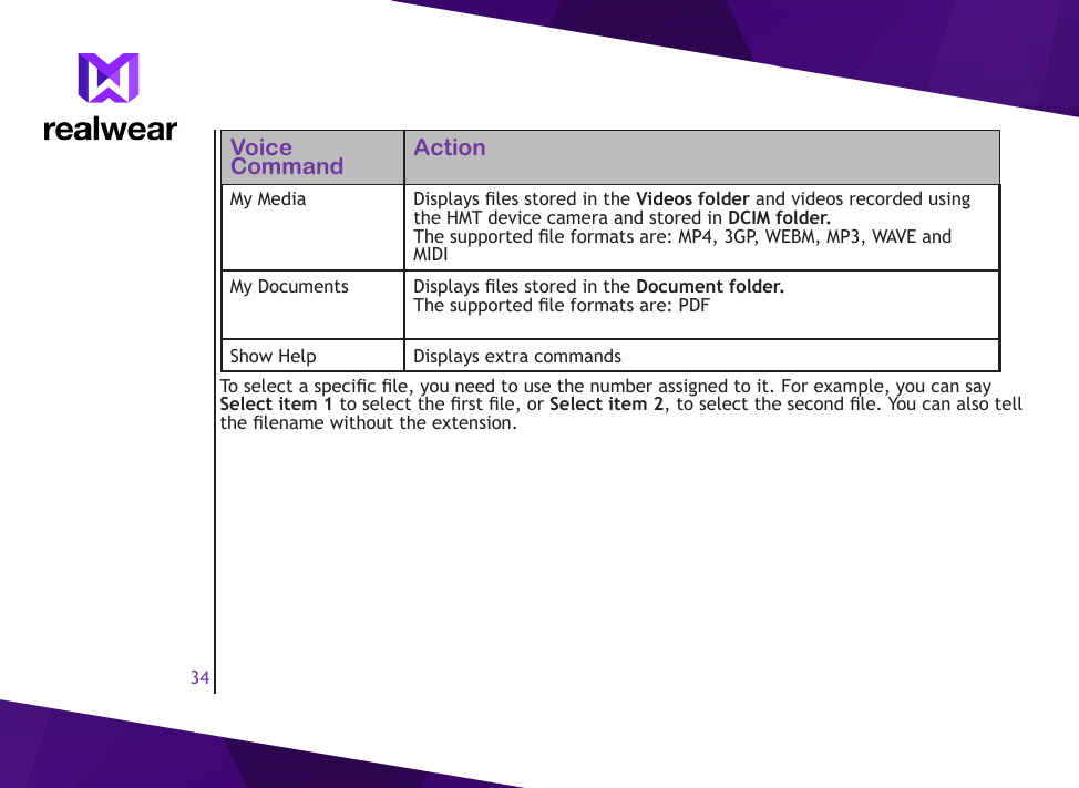 34Voice Command ActionMy Media Displays les stored in the Videos folder and videos recorded using the HMT device camera and stored in DCIM folder. The supported le formats are: MP4, 3GP, WEBM, MP3, WAVE and MIDIMy Documents Displays les stored in the Document folder.The supported le formats are: PDFShow Help Displays extra commandsTo select a specic le, you need to use the number assigned to it. For example, you can say Select item 1 to select the rst le, or Select item 2, to select the second le. You can also tell the lename without the extension.