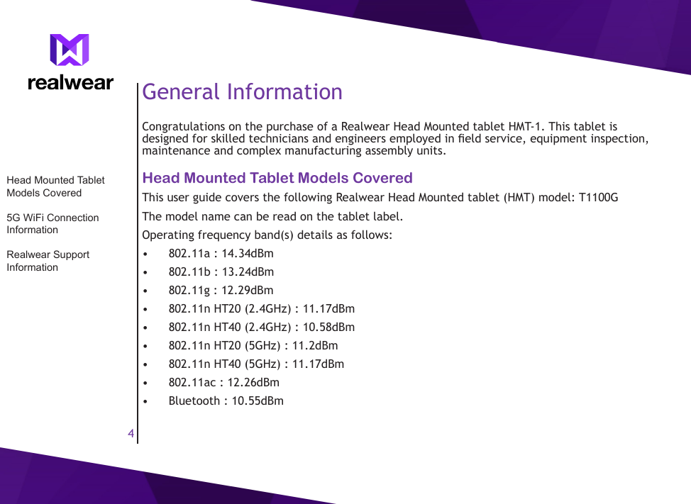 4General InformationCongratulations on the purchase of a Realwear Head Mounted tablet HMT-1. This tablet is designed for skilled technicians and engineers employed in eld service, equipment inspection, maintenance and complex manufacturing assembly units.Head Mounted Tablet Models Covered This user guide covers the following Realwear Head Mounted tablet (HMT) model: T1100GThe model name can be read on the tablet label.Operating frequency band(s) details as follows:&bull;  802.11a : 14.34dBm&bull;  802.11b : 13.24dBm&bull;  802.11g : 12.29dBm&bull;  802.11n HT20 (2.4GHz) : 11.17dBm&bull;  802.11n HT40 (2.4GHz) : 10.58dBm&bull;  802.11n HT20 (5GHz) : 11.2dBm&bull;  802.11n HT40 (5GHz) : 11.17dBm&bull;  802.11ac : 12.26dBm&bull;  Bluetooth : 10.55dBmHead Mounted Tablet Models Covered5G WiFi Connection InformationRealwear Support Information
