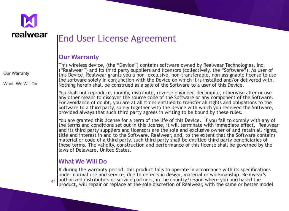 41End User License AgreementOur WarrantyThis wireless device, (the &ldquo;Device&rdquo;) contains software owned by Realwear Technologies, Inc. (&ldquo;Realwear&rdquo;) and its third party suppliers and licensors (collectively, the &ldquo;Software&rdquo;). As user of this Device, Realwear grants you a non- exclusive, non-transferable, non-assignable license to use the software solely in conjunction with the Device on which it is installed and/or delivered with. Nothing herein shall be construed as a sale of the Software to a user of this Device.You shall not reproduce, modify, distribute, reverse engineer, decompile, otherwise alter or use any other means to discover the source code of the Software or any component of the Software. For avoidance of doubt, you are at all times entitled to transfer all rights and obligations to the Software to a third party, solely together with the Device with which you received the Software, provided always that such third party agrees in writing to be bound by these rules.You are granted this license for a term of the life of this Device.  If you fail to comply with any of the terms and conditions set out in this license, it will terminate with immediate eect.  Realwear and its third party suppliers and licensors are the sole and exclusive owner of and retain all rights, title and interest in and to the Software. Realwear, and, to the extent that the Software contains material or code of a third party, such third party shall be entitled third party beneciaries of these terms. The validity, construction and performance of this license shall be governed by the laws of Delaware, United States.What We Will DoIf during the warranty period, this product fails to operate in accordance with its specications under normal use and service, due to defects in design, material or workmanship, Realwear&rsquo;s authorized distributors or service partners, in the country/region where you purchased the product, will repair or replace at the sole discretion of Realwear, with the same or better model Our WarrantyWhat  We Will Do