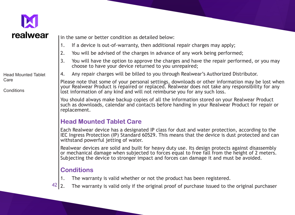 42in the same or better condition as detailed below:1.  If a device is out-of-warranty, then additional repair charges may apply;2.  You will be advised of the charges in advance of any work being performed;3.  You will have the option to approve the charges and have the repair performed, or you may choose to have your device returned to you unrepaired;4.  Any repair charges will be billed to you through Realwear&rsquo;s Authorized Distributor.Please note that some of your personal settings, downloads or other information may be lost when your Realwear Product is repaired or replaced. Realwear does not take any responsibility for any lost information of any kind and will not reimburse you for any such loss.You should always make backup copies of all the information stored on your Realwear Product such as downloads, calendar and contacts before handing in your Realwear Product for repair or replacement.Head Mounted Tablet CareEach Realwear device has a designated IP class for dust and water protection, according to the IEC Ingress Protection (IP) Standard 60529. This means that the device is dust protected and can withstand powerful jetting of water.Realwear devices are solid and built for heavy duty use. Its design protects against disassembly or mechanical damage when subjected to forces equal to free fall from the height of 2 meters. Subjecting the device to stronger impact and forces can damage it and must be avoided.Conditions1.  The warranty is valid whether or not the product has been registered.2.  The warranty is valid only if the original proof of purchase issued to the original purchaser Head Mounted Tablet CareConditions