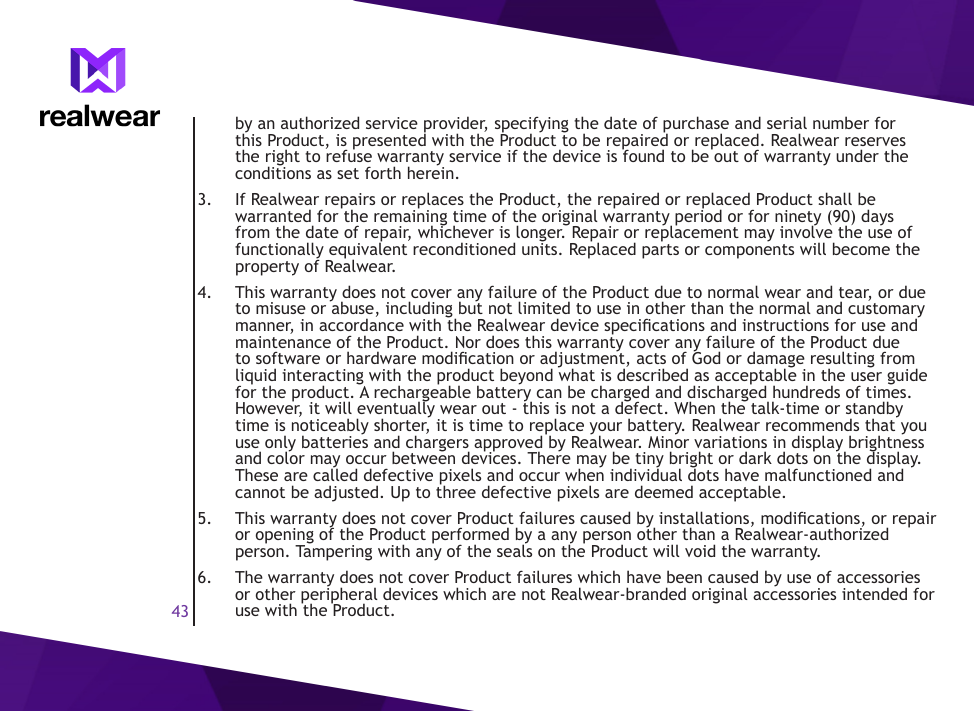 43by an authorized service provider, specifying the date of purchase and serial number for this Product, is presented with the Product to be repaired or replaced. Realwear reserves the right to refuse warranty service if the device is found to be out of warranty under the conditions as set forth herein.3.  If Realwear repairs or replaces the Product, the repaired or replaced Product shall be warranted for the remaining time of the original warranty period or for ninety (90) days from the date of repair, whichever is longer. Repair or replacement may involve the use of functionally equivalent reconditioned units. Replaced parts or components will become the property of Realwear.4.  This warranty does not cover any failure of the Product due to normal wear and tear, or due to misuse or abuse, including but not limited to use in other than the normal and customary manner, in accordance with the Realwear device specications and instructions for use and maintenance of the Product. Nor does this warranty cover any failure of the Product due to software or hardware modication or adjustment, acts of God or damage resulting from liquid interacting with the product beyond what is described as acceptable in the user guide for the product. A rechargeable battery can be charged and discharged hundreds of times. However, it will eventually wear out - this is not a defect. When the talk-time or standby time is noticeably shorter, it is time to replace your battery. Realwear recommends that you use only batteries and chargers approved by Realwear. Minor variations in display brightness and color may occur between devices. There may be tiny bright or dark dots on the display. These are called defective pixels and occur when individual dots have malfunctioned and cannot be adjusted. Up to three defective pixels are deemed acceptable.5.  This warranty does not cover Product failures caused by installations, modications, or repair or opening of the Product performed by a any person other than a Realwear-authorized person. Tampering with any of the seals on the Product will void the warranty.6.  The warranty does not cover Product failures which have been caused by use of accessories or other peripheral devices which are not Realwear-branded original accessories intended for use with the Product.