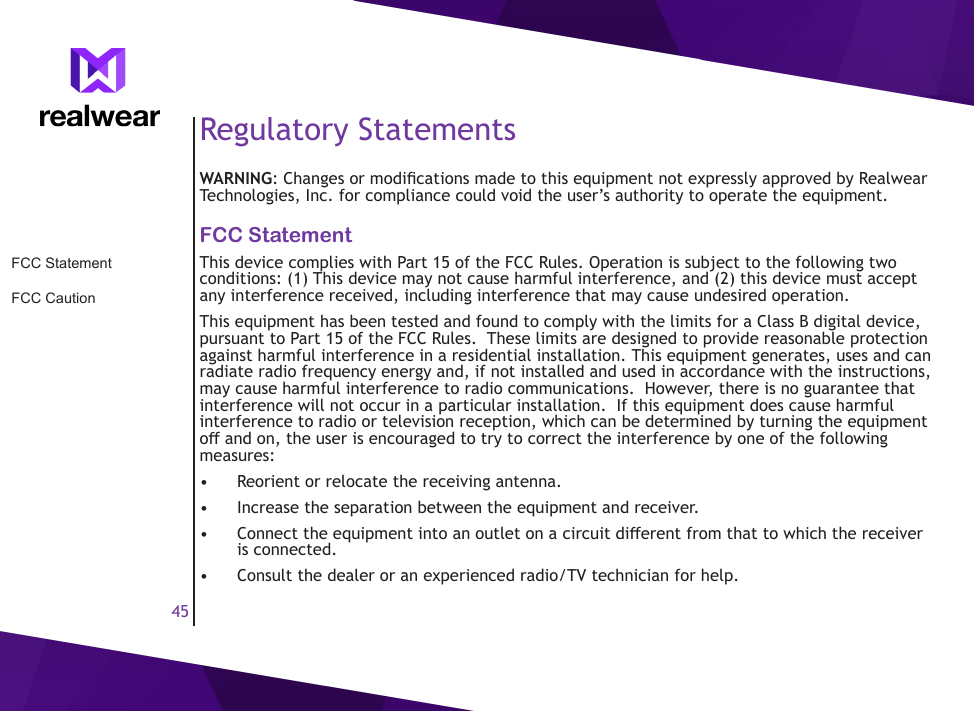 45Regulatory StatementsWARNING: Changes or modications made to this equipment not expressly approved by Realwear Technologies, Inc. for compliance could void the user&rsquo;s authority to operate the equipment.FCC StatementThis device complies with Part 15 of the FCC Rules. Operation is subject to the following two conditions: (1) This device may not cause harmful interference, and (2) this device must accept any interference received, including interference that may cause undesired operation.This equipment has been tested and found to comply with the limits for a Class B digital device, pursuant to Part 15 of the FCC Rules.  These limits are designed to provide reasonable protection against harmful interference in a residential installation. This equipment generates, uses and can radiate radio frequency energy and, if not installed and used in accordance with the instructions, may cause harmful interference to radio communications.  However, there is no guarantee that interference will not occur in a particular installation.  If this equipment does cause harmful interference to radio or television reception, which can be determined by turning the equipment o and on, the user is encouraged to try to correct the interference by one of the following measures:&bull;  Reorient or relocate the receiving antenna.&bull;  Increase the separation between the equipment and receiver.&bull;  Connect the equipment into an outlet on a circuit dierent from that to which the receiver is connected.&bull;  Consult the dealer or an experienced radio/TV technician for help.FCC StatementFCC Caution