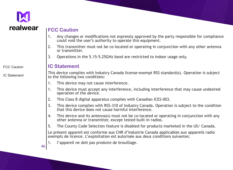 46FCC Caution1.  Any changes or modications not expressly approved by the party responsible for compliance could void the user&rsquo;s authority to operate this equipment.2.  This transmitter must not be co-located or operating in conjunction with any other antenna or transmitter.3.  Operations in the 5.15-5.25GHz band are restricted to indoor usage only.IC StatementThis device complies with Industry Canada license-exempt RSS standard(s). Operation is subject to the following two conditions: 1.  This device may not cause interference.1.  This device must accept any interference, including interference that may cause undesired operation of the device.2.  This Class B digital apparatus complies with Canadian ICES-003.3.  This device complies with RSS-310 of Industry Canada. Operation is subject to the condition that this device does not cause harmful interference.4.  This device and its antenna(s) must not be co-located or operating in conjunction with any other antenna or transmitter, except tested built-in radios.5.  The County Code Selection feature is disabled for products marketed in the US/ Canada.Le pr&eacute;sent appareil est conforme aux CNR d&rsquo;Industrie Canada applicables aux appareils radio exempts de licence. L&rsquo;exploitation est autoris&eacute;e aux deux conditions suivantes: 1.  l&rsquo;appareil ne doit pas produire de brouillage.FCC CautionIC Statement