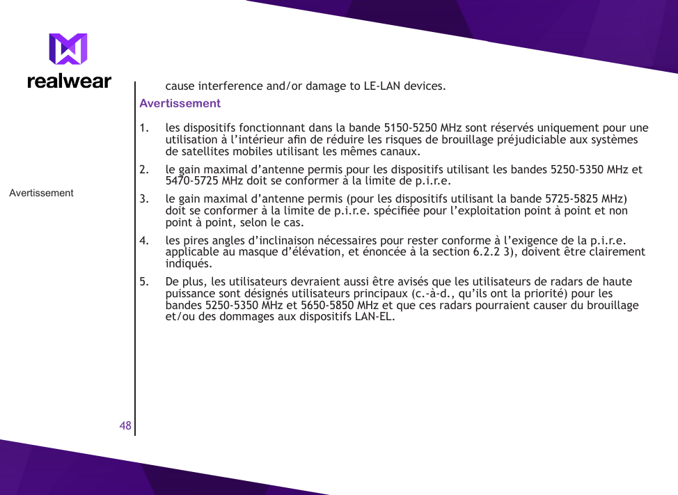 48cause interference and/or damage to LE-LAN devices.Avertissement1.  les dispositifs fonctionnant dans la bande 5150-5250 MHz sont r&eacute;serv&eacute;s uniquement pour une utilisation &agrave; l&rsquo;int&eacute;rieur an de r&eacute;duire les risques de brouillage pr&eacute;judiciable aux syst&egrave;mes de satellites mobiles utilisant les m&ecirc;mes canaux.2.  le gain maximal d&rsquo;antenne permis pour les dispositifs utilisant les bandes 5250-5350 MHz et 5470-5725 MHz doit se conformer &agrave; la limite de p.i.r.e.3.  le gain maximal d&rsquo;antenne permis (pour les dispositifs utilisant la bande 5725-5825 MHz) doit se conformer &agrave; la limite de p.i.r.e. sp&eacute;ci&eacute;e pour l&rsquo;exploitation point &agrave; point et non point &agrave; point, selon le cas.4.  les pires angles d&rsquo;inclinaison n&eacute;cessaires pour rester conforme &agrave; l&rsquo;exigence de la p.i.r.e. applicable au masque d&rsquo;&eacute;l&eacute;vation, et &eacute;nonc&eacute;e &agrave; la section 6.2.2 3), doivent &ecirc;tre clairement indiqu&eacute;s.5.  De plus, les utilisateurs devraient aussi &ecirc;tre avis&eacute;s que les utilisateurs de radars de haute puissance sont d&eacute;sign&eacute;s utilisateurs principaux (c.-&agrave;-d., qu&rsquo;ils ont la priorit&eacute;) pour les bandes 5250-5350 MHz et 5650-5850 MHz et que ces radars pourraient causer du brouillage et/ou des dommages aux dispositifs LAN-EL.Avertissement