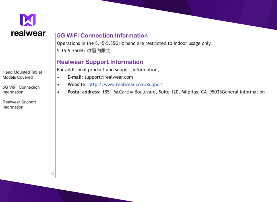 55G WiFi Connection InformationOperations in the 5.15-5.35GHz band are restricted to indoor usage only.5.15-5.35GHz は屋内限定.Realwear Support InformationFor additional product and support information,&bull;  E-mail: support@realwear.com&bull;  Website: http://www.realwear.com/support&bull;  Postal address: 1851 McCarthy Boulevard, Suite 120, Milpitas, CA  95035General InformationHead Mounted Tablet Models Covered5G WiFi Connection InformationRealwear Support Information