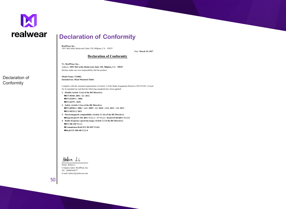 50Declaration of ConformityDeclaration of Conformity RealWear, Inc.   1851 McCarthy Boulevard, Suite 120, Milpitas, CA    95035 Date: March 10, 2017 Declaration of Conformity  We, RealWear, Inc., Address: 1852 McCarthy Boulevard, Suite 120, Milpitas, CA    95035 Declare under our own responsibility that the product:  Model Name: T1100G Intended use: Head Mounted Tablet  Complies with the essential requirements of Article 3 of the Radio Equipment Directive 2014/53/EU, if used for its intended use and that the following standards have been applied: 1. Health (Article 3.1(a) of the RE Directive)  EN 50360: 2001 / A1: 2012  EN 62209-1 : 2006    EN 62479 : 2010 2. Safety (Article 3.1(a) of the RE Directive)  EN 60950-1: 2006 + A11: 2009 + A1: 2010 + A12: 2011 + A2: 2013  EN 50332-2: 2013 3. Electromagnetic compatibility (Article 3.1 (b) of the RE Directive)  Final Draft EN 301 489-1 V2.1.1 / -17 V3.1.1 / Draft EN301489-3 V2.1.0 4. Radio frequency spectrum usage (Article 3.2 of the RE Directive)  EN 300 328 V2.1.1  Commission Draft EN 301 893 V2.0.0  Draft EN 300 440 V2.1.0                                      Name: Helen Li Company name: RealWear, Inc. Tel.: 18600364275 E-mail: helen.li@realwear.com 