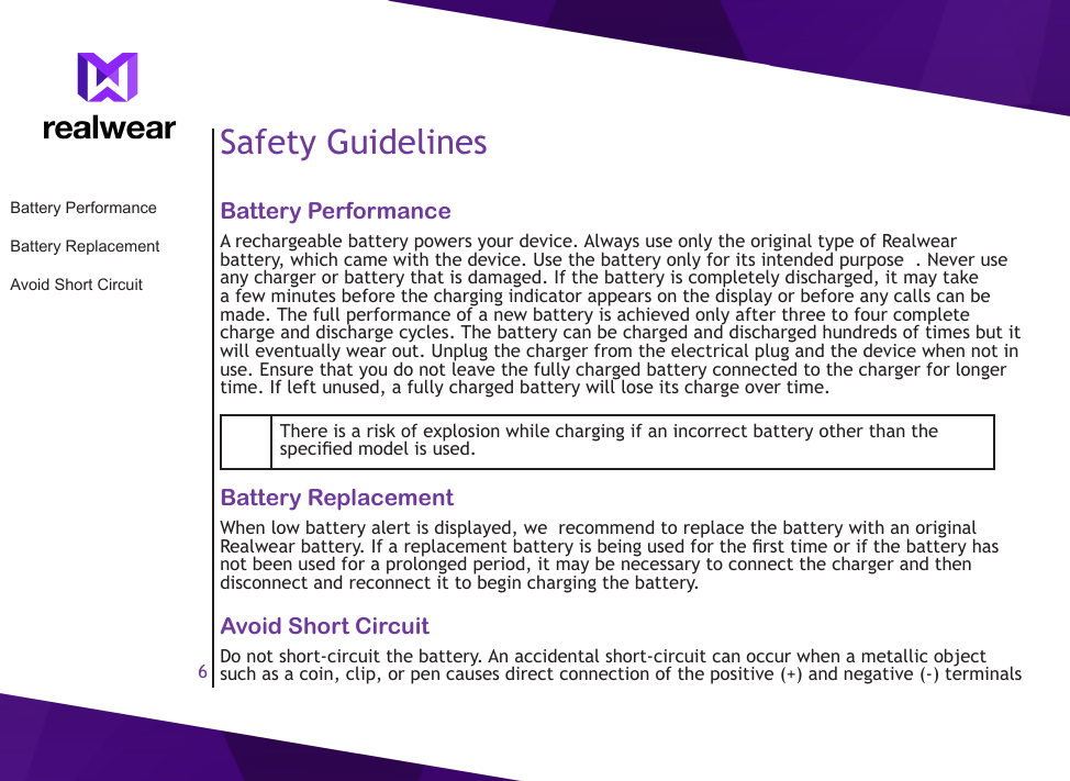 6Safety GuidelinesBattery PerformanceA rechargeable battery powers your device. Always use only the original type of Realwear battery, which came with the device. Use the battery only for its intended purpose  . Never use any charger or battery that is damaged. If the battery is completely discharged, it may take a few minutes before the charging indicator appears on the display or before any calls can be made. The full performance of a new battery is achieved only after three to four complete charge and discharge cycles. The battery can be charged and discharged hundreds of times but it will eventually wear out. Unplug the charger from the electrical plug and the device when not in use. Ensure that you do not leave the fully charged battery connected to the charger for longer time. If left unused, a fully charged battery will lose its charge over time.There is a risk of explosion while charging if an incorrect battery other than the specied model is used.Battery ReplacementWhen low battery alert is displayed, we  recommend to replace the battery with an original Realwear battery. If a replacement battery is being used for the rst time or if the battery has not been used for a prolonged period, it may be necessary to connect the charger and then disconnect and reconnect it to begin charging the battery.Avoid Short CircuitDo not short-circuit the battery. An accidental short-circuit can occur when a metallic object such as a coin, clip, or pen causes direct connection of the positive (+) and negative (-) terminals Battery PerformanceBattery ReplacementAvoid Short Circuit