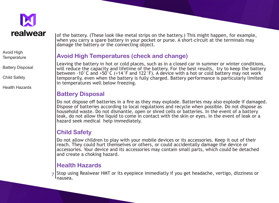 7of the battery. (These look like metal strips on the battery.) This might happen, for example, when you carry a spare battery in your pocket or purse. A short-circuit at the terminals may damage the battery or the connecting object.Avoid High Temperatures (check and change)Leaving the battery in hot or cold places, such as in a closed car in summer or winter conditions, will reduce the capacity and lifetime of the battery. For the best results,  try to keep the battery between -10&deg;C and +50&deg;C (+14&deg;F and 122&deg;F). A device with a hot or cold battery may not work temporarily, even when the battery is fully charged. Battery performance is particularly limited in temperatures well below freezing.Battery DisposalDo not dispose o batteries in a re as they may explode. Batteries may also explode if damaged. Dispose of batteries according to local regulations and recycle when possible. Do not dispose as household waste. Do not dismantle, open or shred cells or batteries. In the event of a battery leak, do not allow the liquid to come in contact with the skin or eyes. In the event of leak or a hazard seek medical  help immediately.Child SafetyDo not allow children to play with your mobile devices or its accessories. Keep it out of their reach. They could hurt themselves or others, or could accidentally damage the device or accessories. Your device and its accessories may contain small parts, which could be detached and create a choking hazard.Health HazardsStop using Realwear HMT or its eyepiece immediatly if you get headache, vertigo, dizziness or nausea. Avoid High TemperatureBattery DisposalChild SafetyHealth Hazards
