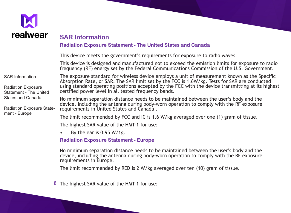 8SAR InformationRadiation Exposure Statement - The United States and CanadaThis device meets the government&rsquo;s requirements for exposure to radio waves.This device is designed and manufactured not to exceed the emission limits for exposure to radio frequency (RF) energy set by the Federal Communications Commission of the U.S. Government.The exposure standard for wireless device employs a unit of measurement known as the Specic Absorption Rate, or SAR. The SAR limit set by the FCC is 1.6W/kg. Tests for SAR are conducted using standard operating positions accepted by the FCC with the device transmitting at its highest certied power level in all tested frequency bands.No minimum separation distance needs to be maintained between the user&rsquo;s body and the device, including the antenna during body-worn operation to comply with the RF exposure requirements in United States and Canada . The limit recommended by FCC and IC is 1.6 W/kg averaged over one (1) gram of tissue. The highest SAR value of the HMT-1 for use:&bull;  By the ear is 0.95 W/1g.Radiation Exposure Statement - EuropeNo minimum separation distance needs to be maintained between the user&rsquo;s body and the device, including the antenna during body-worn operation to comply with the RF exposure requirements in Europe. The limit recommended by RED is 2 W/kg averaged over ten (10) gram of tissue.The highest SAR value of the HMT-1 for use:SAR InformationRadiation Exposure Statement - The United States and CanadaRadiation Exposure State-ment - Europe