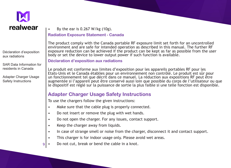 9&bull;  By the ear is 0.267 W/kg (10g).Radiation Exposure Statement - CanadaThe product comply with the Canada portable RF exposure limit set forth for an uncontrolled environment and are safe for intended operation as described in this manual. The further RF exposure reduction can be achieved if the product can be kept as far as possible from the user body or set the device to lower output power if such function is available. D&eacute;claration d&rsquo;exposition aux radiationsLe produit est conforme aux limites d&rsquo;exposition pour les appareils portables RF pour les Etats-Unis et le Canada &eacute;tablies pour un environnement non contr&ocirc;l&eacute;. Le produit est s&ucirc;r pour un fonctionnement tel que d&eacute;crit dans ce manuel. La r&eacute;duction aux expositions RF peut &ecirc;tre augment&eacute;e si l&rsquo;appareil peut &ecirc;tre conserv&eacute; aussi loin que possible du corps de l&rsquo;utilisateur ou que le dispositif est r&eacute;gl&eacute; sur la puissance de sortie la plus faible si une telle fonction est disponible.Adapter Charger Usage Safety InstructionsTo use the chargers follow the given instructions:&bull;  Make sure that the cable plug is properly connected.&bull;  Do not insert or remove the plug with wet hands.&bull;  Do not open the charger. For any issues, contact support.&bull;  Keep the charger away from liquids.&bull;  In case of strange smell or noise from the charger, disconnect it and contact support.&bull;  This charger is for indoor usage only. Please avoid wet areas.&bull;  Do not cut, break or bend the cable in a knot.D&eacute;claration d&rsquo;exposition aux radiationsSAR Data Information for residents in CanadaAdapter Charger Usage Safety Instructions