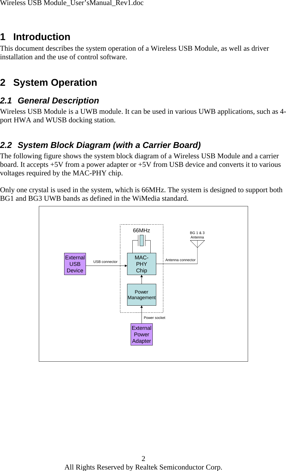 Wireless USB Module_User&rsquo;sManual_Rev1.doc  1 Introduction This document describes the system operation of a Wireless USB Module, as well as driver installation and the use of control software.  2 System Operation 2.1 General Description Wireless USB Module is a UWB module. It can be used in various UWB applications, such as 4-port HWA and WUSB docking station.  2.2  System Block Diagram (with a Carrier Board) The following figure shows the system block diagram of a Wireless USB Module and a carrier board. It accepts +5V from a power adapter or +5V from USB device and converts it to various voltages required by the MAC-PHY chip.  Only one crystal is used in the system, which is 66MHz. The system is designed to support both BG1 and BG3 UWB bands as defined in the WiMedia standard. MAC-PHYChip66MHzExternalUSBDeviceUSB connectorExternalPowerAdapterPower socketBG 1 &amp; 3AntennaAntenna connectorPowerManagement           2 All Rights Reserved by Realtek Semiconductor Corp. 