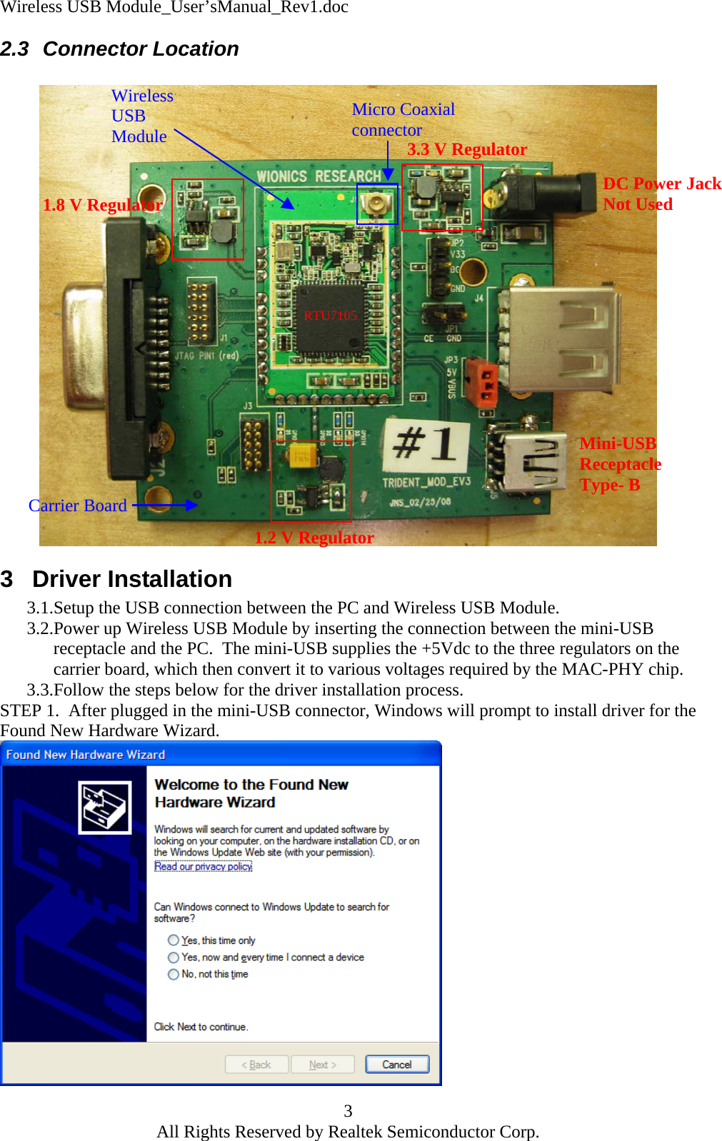 Wireless USB Module_User&rsquo;sManual_Rev1.doc 2.3 Connector Location   Wireless USB Module Carrier Board 3.3 V Regulator  Micro Coaxial connector RTU7105 1.8 V Regulator DC Power JackNot Used Mini-USB Receptacle Type- B 1.2 V Regulator3 Driver Installation 3.1.Setup the USB connection between the PC and Wireless USB Module. 3.2.Power up Wireless USB Module by inserting the connection between the mini-USB receptacle and the PC.  The mini-USB supplies the +5Vdc to the three regulators on the carrier board, which then convert it to various voltages required by the MAC-PHY chip. 3.3.Follow the steps below for the driver installation process. STEP 1.  After plugged in the mini-USB connector, Windows will prompt to install driver for the Found New Hardware Wizard.  3 All Rights Reserved by Realtek Semiconductor Corp. 