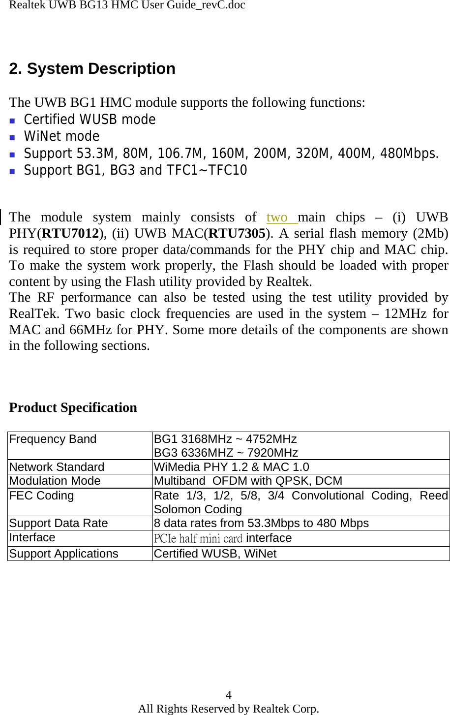 Realtek UWB BG13 HMC User Guide_revC.doc 4 All Rights Reserved by Realtek Corp.  2. System Description  The UWB BG1 HMC module supports the following functions:  Certified WUSB mode  WiNet mode  Support 53.3M, 80M, 106.7M, 160M, 200M, 320M, 400M, 480Mbps.  Support BG1, BG3 and TFC1~TFC10   The module system mainly consists of two  main chips – (i) UWB PHY(RTU7012), (ii) UWB MAC(RTU7305). A serial flash memory (2Mb) is required to store proper data/commands for the PHY chip and MAC chip. To make the system work properly, the Flash should be loaded with proper content by using the Flash utility provided by Realtek.  The RF performance can also be tested using the test utility provided by RealTek. Two basic clock frequencies are used in the system – 12MHz for MAC and 66MHz for PHY. Some more details of the components are shown in the following sections.    Product Specification  Frequency Band  BG1 3168MHz ~ 4752MHz BG3 6336MHZ ~ 7920MHz Network Standard  WiMedia PHY 1.2 &amp; MAC 1.0 Modulation Mode  Multiband  OFDM with QPSK, DCM FEC Coding  Rate 1/3, 1/2, 5/8, 3/4 Convolutional Coding, Reed Solomon Coding  Support Data Rate  8 data rates from 53.3Mbps to 480 Mbps Interface  PCIe half mini card interface Support Applications  Certified WUSB, WiNet      