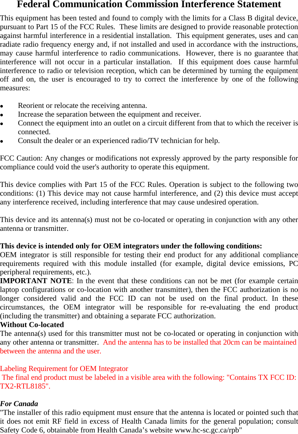 Federal Communication Commission Interference Statement This equipment has been tested and found to comply with the limits for a Class B digital device, pursuant to Part 15 of the FCC Rules.  These limits are designed to provide reasonable protection against harmful interference in a residential installation.  This equipment generates, uses and can radiate radio frequency energy and, if not installed and used in accordance with the instructions, may cause harmful interference to radio communications.  However, there is no guarantee that interference will not occur in a particular installation.  If this equipment does cause harmful interference to radio or television reception, which can be determined by turning the equipment off and on, the user is encouraged to try to correct the interference by one of the following measures:    Reorient or relocate the receiving antenna.   Increase the separation between the equipment and receiver.   Connect the equipment into an outlet on a circuit different from that to which the receiver is connected.   Consult the dealer or an experienced radio/TV technician for help.  FCC Caution: Any changes or modifications not expressly approved by the party responsible for compliance could void the user&apos;s authority to operate this equipment.  This device complies with Part 15 of the FCC Rules. Operation is subject to the following two conditions: (1) This device may not cause harmful interference, and (2) this device must accept any interference received, including interference that may cause undesired operation.  This device and its antenna(s) must not be co-located or operating in conjunction with any other antenna or transmitter.  This device is intended only for OEM integrators under the following conditions: OEM integrator is still responsible for testing their end product for any additional compliance requirements required with this module installed (for example, digital device emissions, PC peripheral requirements, etc.). IMPORTANT NOTE: In the event that these conditions can not be met (for example certain laptop configurations or co-location with another transmitter), then the FCC authorization is no longer considered valid and the FCC ID can not be used on the final product. In these circumstances, the OEM integrator will be responsible for re-evaluating the end product (including the transmitter) and obtaining a separate FCC authorization. Without Co-located The antenna(s) used for this transmitter must not be co-located or operating in conjunction with any other antenna or transmitter.  And the antenna has to be installed that 20cm can be maintainedbetween the antenna and the user.  Labeling Requirement for OEM Integrator The final end product must be labeled in a visible area with the following: &quot;Contains TX FCC ID: TX2-RTL8185&quot;.  For Canada &quot;The installer of this radio equipment must ensure that the antenna is located or pointed such that it does not emit RF field in excess of Health Canada limits for the general population; consult Safety Code 6, obtainable from Health Canada’s website www.hc-sc.gc.ca/rpb&quot;  