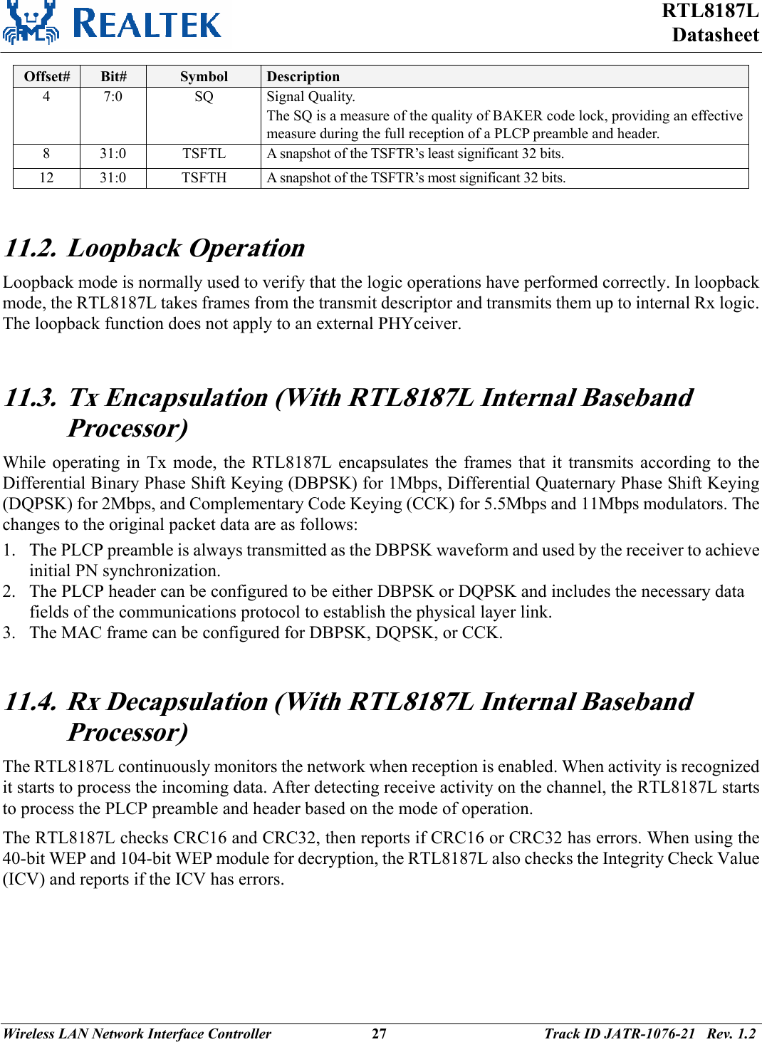 RTL8187L Datasheet Wireless LAN Network Interface Controller                           27                                          Track ID JATR-1076-21   Rev. 1.2  Offset#  Bit#  Symbol  Description 4 7:0  SQ Signal Quality. The SQ is a measure of the quality of BAKER code lock, providing an effective measure during the full reception of a PLCP preamble and header. 8  31:0  TSFTL  A snapshot of the TSFTR’s least significant 32 bits. 12  31:0  TSFTH  A snapshot of the TSFTR’s most significant 32 bits.   11.2. Loopback Operation Loopback mode is normally used to verify that the logic operations have performed correctly. In loopback mode, the RTL8187L takes frames from the transmit descriptor and transmits them up to internal Rx logic. The loopback function does not apply to an external PHYceiver.  11.3. Tx Encapsulation (With RTL8187L Internal Baseband Processor) While operating in Tx mode, the RTL8187L encapsulates the frames that it transmits according to the Differential Binary Phase Shift Keying (DBPSK) for 1Mbps, Differential Quaternary Phase Shift Keying (DQPSK) for 2Mbps, and Complementary Code Keying (CCK) for 5.5Mbps and 11Mbps modulators. The changes to the original packet data are as follows: 1. The PLCP preamble is always transmitted as the DBPSK waveform and used by the receiver to achieve initial PN synchronization. 2. The PLCP header can be configured to be either DBPSK or DQPSK and includes the necessary data fields of the communications protocol to establish the physical layer link. 3. The MAC frame can be configured for DBPSK, DQPSK, or CCK.  11.4. Rx Decapsulation (With RTL8187L Internal Baseband Processor) The RTL8187L continuously monitors the network when reception is enabled. When activity is recognized it starts to process the incoming data. After detecting receive activity on the channel, the RTL8187L starts to process the PLCP preamble and header based on the mode of operation. The RTL8187L checks CRC16 and CRC32, then reports if CRC16 or CRC32 has errors. When using the 40-bit WEP and 104-bit WEP module for decryption, the RTL8187L also checks the Integrity Check Value (ICV) and reports if the ICV has errors.  