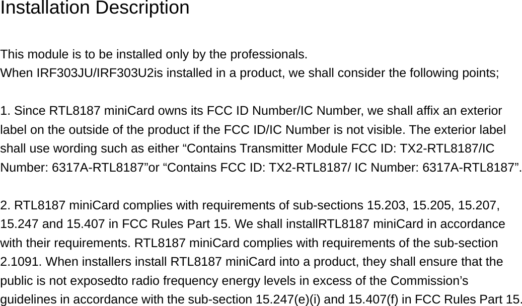 Installation Description  This module is to be installed only by the professionals. When IRF303JU/IRF303U2is installed in a product, we shall consider the following points;  1. Since RTL8187 miniCard owns its FCC ID Number/IC Number, we shall affix an exterior label on the outside of the product if the FCC ID/IC Number is not visible. The exterior label shall use wording such as either “Contains Transmitter Module FCC ID: TX2-RTL8187/IC Number: 6317A-RTL8187”or “Contains FCC ID: TX2-RTL8187/ IC Number: 6317A-RTL8187”.  2. RTL8187 miniCard complies with requirements of sub-sections 15.203, 15.205, 15.207, 15.247 and 15.407 in FCC Rules Part 15. We shall installRTL8187 miniCard in accordance with their requirements. RTL8187 miniCard complies with requirements of the sub-section 2.1091. When installers install RTL8187 miniCard into a product, they shall ensure that the public is not exposedto radio frequency energy levels in excess of the Commission’s guidelines in accordance with the sub-section 15.247(e)(i) and 15.407(f) in FCC Rules Part 15. 