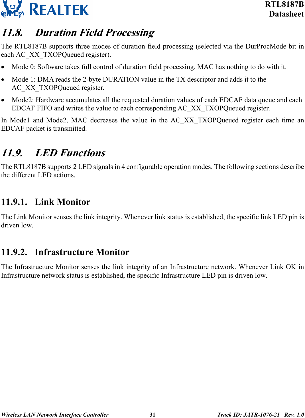 RTL8187B Datasheet Wireless LAN Network Interface Controller  31 Track ID: JATR-1076-21   Rev. 1.0  11.8. Duration Field Processing The RTL8187B supports three modes of duration field processing (selected via the DurProcMode bit in each AC_XX_TXOPQueued register). • Mode 0: Software takes full control of duration field processing. MAC has nothing to do with it. • Mode 1: DMA reads the 2-byte DURATION value in the TX descriptor and adds it to the AC_XX_TXOPQueued register. • Mode2: Hardware accumulates all the requested duration values of each EDCAF data queue and each EDCAF FIFO and writes the value to each corresponding AC_XX_TXOPQueued register. In Mode1 and Mode2, MAC decreases the value in the AC_XX_TXOPQueued register each time an EDCAF packet is transmitted.  11.9. LED Functions The RTL8187B supports 2 LED signals in 4 configurable operation modes. The following sections describe the different LED actions.  11.9.1. Link Monitor The Link Monitor senses the link integrity. Whenever link status is established, the specific link LED pin is driven low.   11.9.2. Infrastructure Monitor The Infrastructure Monitor senses the link integrity of an Infrastructure network. Whenever Link OK in Infrastructure network status is established, the specific Infrastructure LED pin is driven low.  