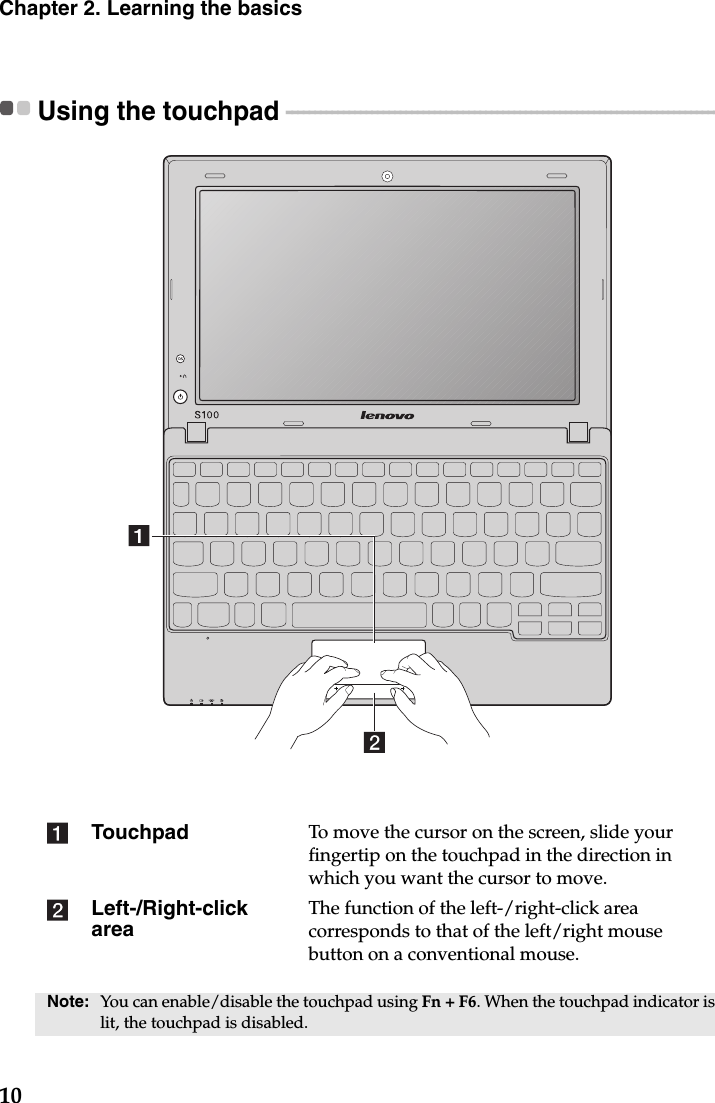 10Chapter 2. Learning the basicsUsing the touchpad  - - - - - - - - - - - - - - - - - - - - - - - - - - - - - - - - - - - - - - - - - - - - - - - - - - - - - - - - - - - - - - - - - - - - - - - - - - - - - - -  Touchpad To move the cursor on the screen, slide your fingertip on the touchpad in the direction in which you want the cursor to move.Left-/Right-click areaThe function of the left-/right-click area corresponds to that of the left/right mouse button on a conventional mouse.Note: You can enable/disable the touchpad using Fn + F6. When the touchpad indicator is lit, the touchpad is disabled.