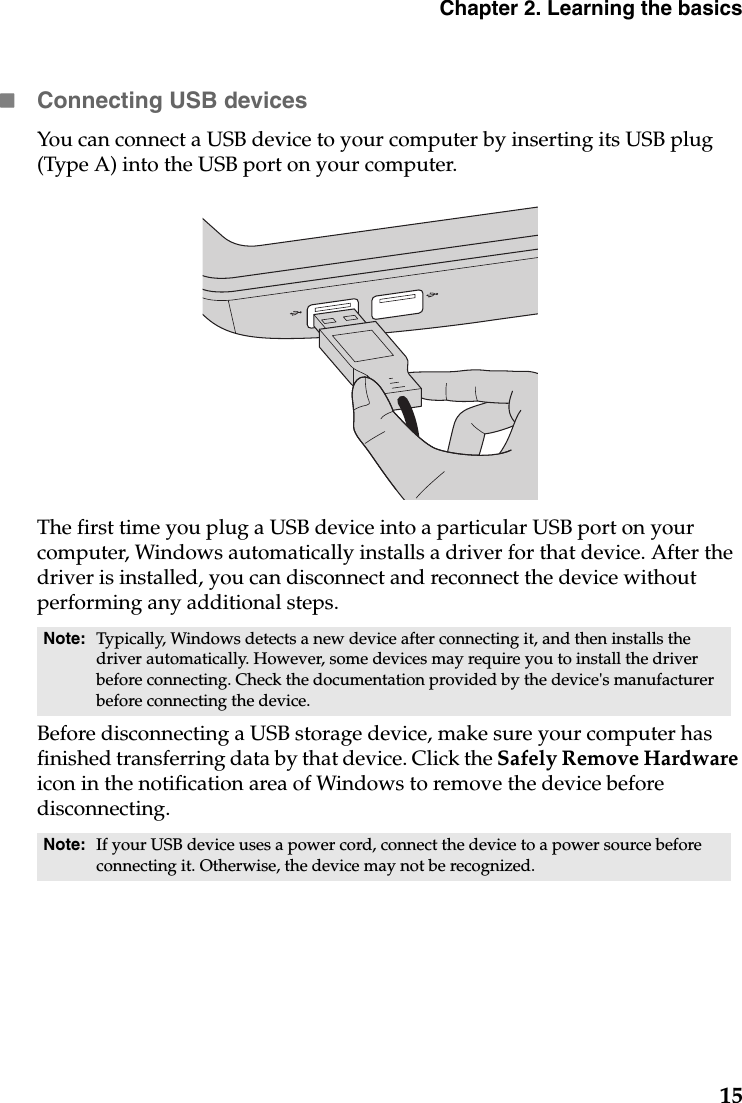 Chapter 2. Learning the basics15Connecting USB devicesYou can connect a USB device to your computer by inserting its USB plug (Type A) into the USB port on your computer.                                   The first time you plug a USB device into a particular USB port on your computer, Windows automatically installs a driver for that device. After the driver is installed, you can disconnect and reconnect the device without performing any additional steps. Before disconnecting a USB storage device, make sure your computer has finished transferring data by that device. Click the Safely Remove Hardware icon in the notification area of Windows to remove the device before disconnecting. Note: Typically, Windows detects a new device after connecting it, and then installs the driver automatically. However, some devices may require you to install the driver before connecting. Check the documentation provided by the device&apos;s manufacturer before connecting the device.Note: If your USB device uses a power cord, connect the device to a power source before connecting it. Otherwise, the device may not be recognized.