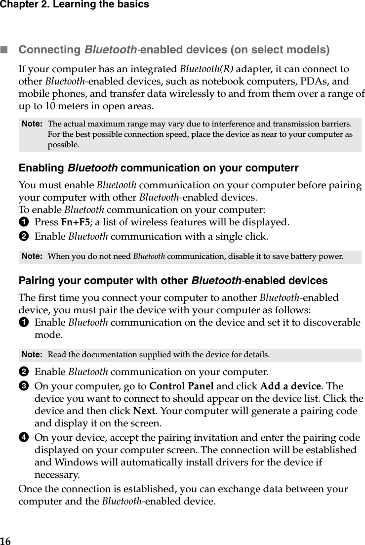 16Chapter 2. Learning the basicsConnecting Bluetooth-enabled devices (on select models)If your computer has an integrated Bluetooth(R) adapter, it can connect to other Bluetooth-enabled devices, such as notebook computers, PDAs, and mobile phones, and transfer data wirelessly to and from them over a range of up to 10 meters in open areas.Enabling Bluetooth communication on your computerrYou must enable Bluetooth communication on your computer before pairing your computer with other Bluetooth-enabled devices.To enable Bluetooth communication on your computer:1Press Fn+F5; a list of wireless features will be displayed. 2Enable Bluetooth communication with a single click.Pairing your computer with other Bluetooth-enabled devicesThe first time you connect your computer to another Bluetooth-enabled device, you must pair the device with your computer as follows:1Enable Bluetooth communication on the device and set it to discoverable mode.2Enable Bluetooth communication on your computer. 3On your computer, go to Control Panel and click Add a device. The device you want to connect to should appear on the device list. Click the device and then click Next. Your computer will generate a pairing code and display it on the screen. 4On your device, accept the pairing invitation and enter the pairing code displayed on your computer screen. The connection will be established and Windows will automatically install drivers for the device if necessary. Once the connection is established, you can exchange data between your computer and the Bluetooth-enabled device. Note: The actual maximum range may vary due to interference and transmission barriers. For the best possible connection speed, place the device as near to your computer as possible.Note: When you do not need Bluetooth communication, disable it to save battery power.Note: Read the documentation supplied with the device for details.
