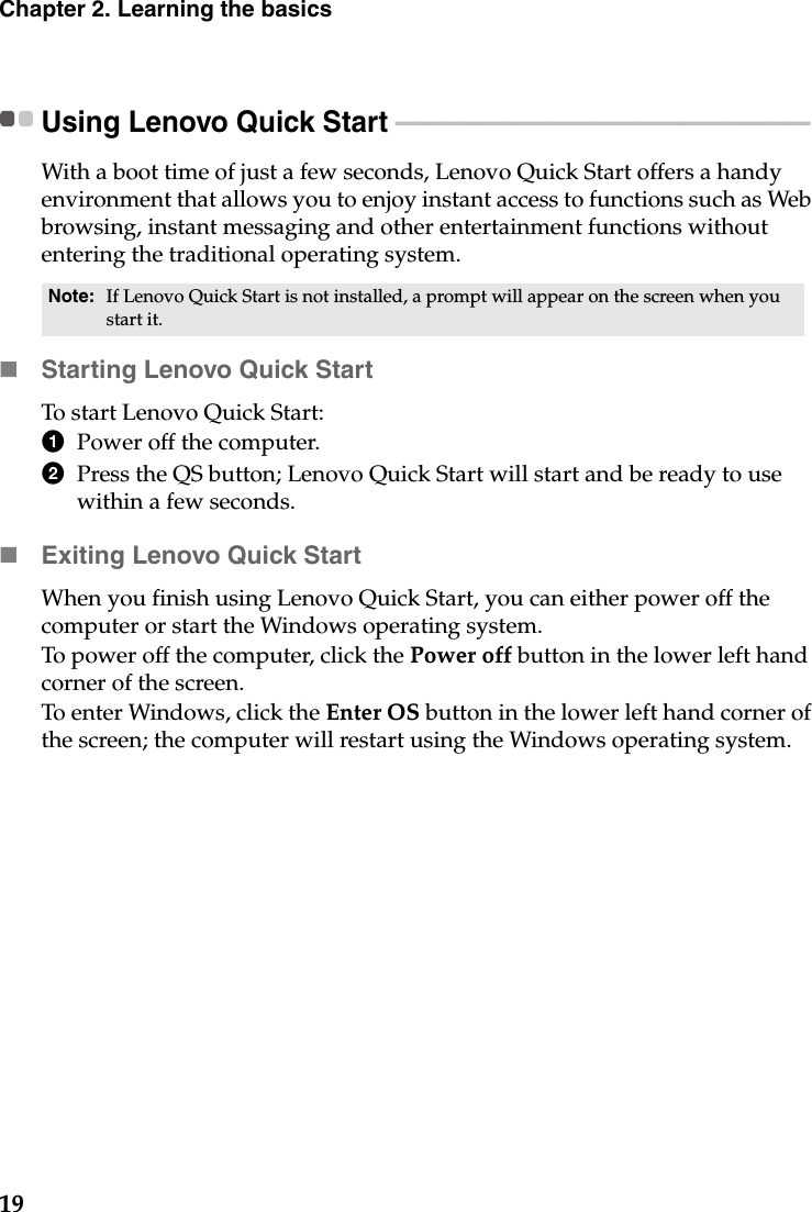 19Chapter 2. Learning the basicsUsing Lenovo Quick Start  - - - - - - - - - - - - - - - - - - - - - - - - - - - - - - - - - - - - - - - - - - - - - - - - - - - - - - - - - - - - - - - - - - With a boot time of just a few seconds, Lenovo Quick Start offers a handy environment that allows you to enjoy instant access to functions such as Web browsing, instant messaging and other entertainment functions without entering the traditional operating system.Starting Lenovo Quick StartTo start Lenovo Quick Start:1Power off the computer. 2Press the QS button; Lenovo Quick Start will start and be ready to use within a few seconds. Exiting Lenovo Quick StartWhen you finish using Lenovo Quick Start, you can either power off the computer or start the Windows operating system. To power off the computer, click the Power off button in the lower left hand corner of the screen. To enter Windows, click the Enter OS button in the lower left hand corner of the screen; the computer will restart using the Windows operating system. Note: If Lenovo Quick Start is not installed, a prompt will appear on the screen when you start it.