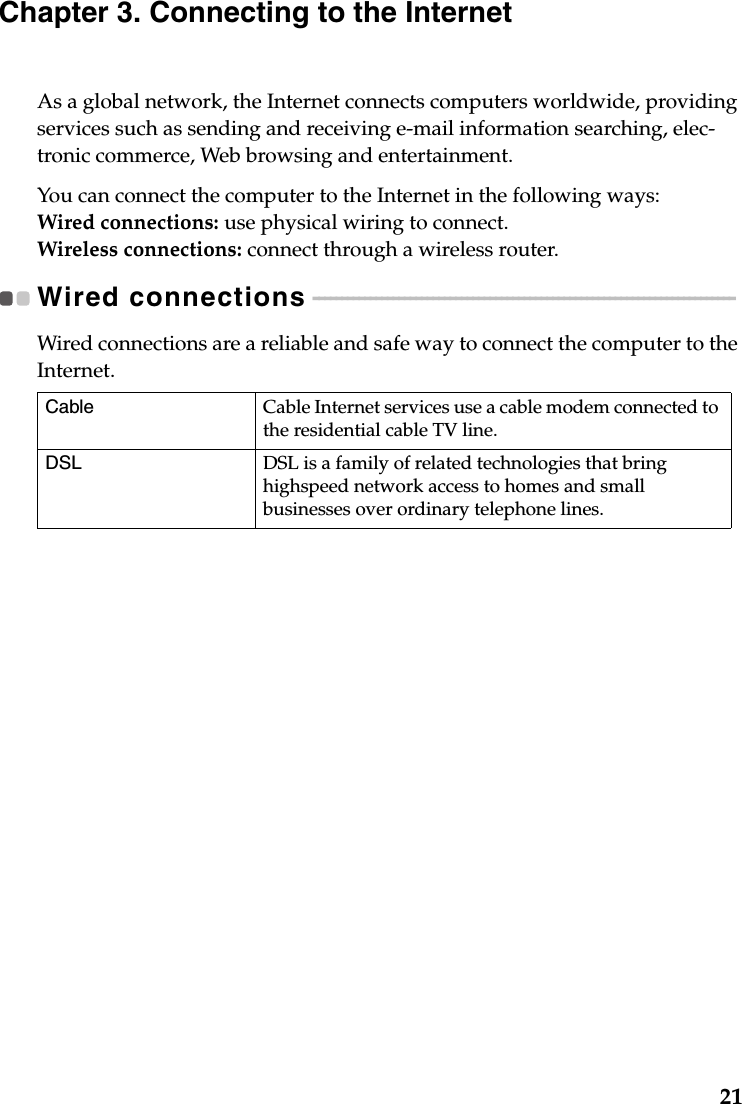 21Chapter 3. Connecting to the InternetAs a global network, the Internet connects computers worldwide, providing services such as sending and receiving e-mail information searching, elec-tronic commerce, Web browsing and entertainment.You can connect the computer to the Internet in the following ways:Wired connections: use physical wiring to connect.Wireless connections: connect through a wireless router.Wired connections - - - - - - - - - - - - - - - - - - - - - - - - - - - - - - - - - - - - - - - - - - - - - - - - - - - - - - - - - - - - - - - - - - - - - - - - - - Wired connections are a reliable and safe way to connect the computer to the Internet. Cable Cable Internet services use a cable modem connected to the residential cable TV line.DSL DSL is a family of related technologies that bring highspeed network access to homes and small businesses over ordinary telephone lines.