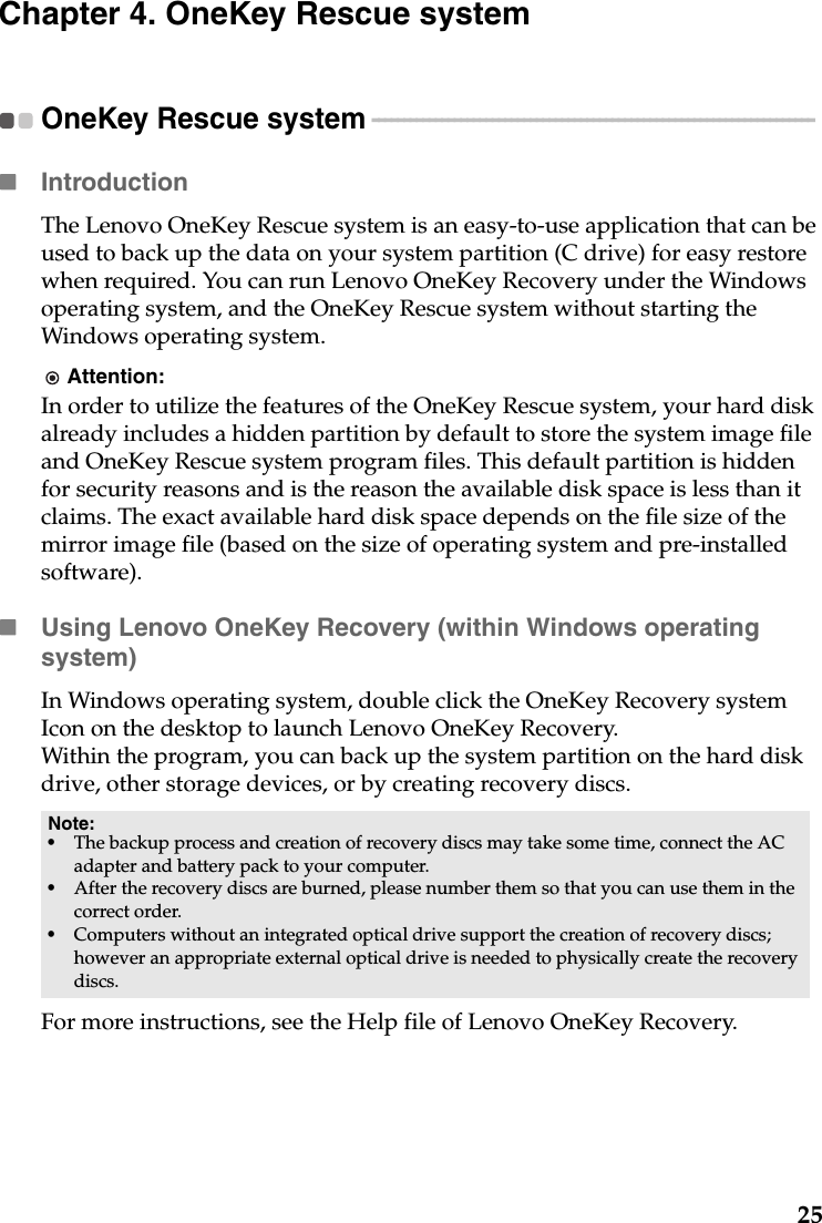 25Chapter 4. OneKey Rescue systemOneKey Rescue system  - - - - - - - - - - - - - - - - - - - - - - - - - - - - - - - - - - - - - - - - - - - - - - - - - - - - - - - - - - - - - - - - - - - - - - IntroductionThe Lenovo OneKey Rescue system is an easy-to-use application that can be used to back up the data on your system partition (C drive) for easy restore when required. You can run Lenovo OneKey Recovery under the Windows operating system, and the OneKey Rescue system without starting the Windows operating system.Attention:In order to utilize the features of the OneKey Rescue system, your hard disk already includes a hidden partition by default to store the system image file and OneKey Rescue system program files. This default partition is hidden for security reasons and is the reason the available disk space is less than it claims. The exact available hard disk space depends on the file size of the mirror image file (based on the size of operating system and pre-installed software).Using Lenovo OneKey Recovery (within Windows operating system)In Windows operating system, double click the OneKey Recovery system Icon on the desktop to launch Lenovo OneKey Recovery.Within the program, you can back up the system partition on the hard disk drive, other storage devices, or by creating recovery discs. For more instructions, see the Help file of Lenovo OneKey Recovery.Note:•The backup process and creation of recovery discs may take some time, connect the AC adapter and battery pack to your computer.•After the recovery discs are burned, please number them so that you can use them in the correct order.•Computers without an integrated optical drive support the creation of recovery discs; however an appropriate external optical drive is needed to physically create the recovery discs.