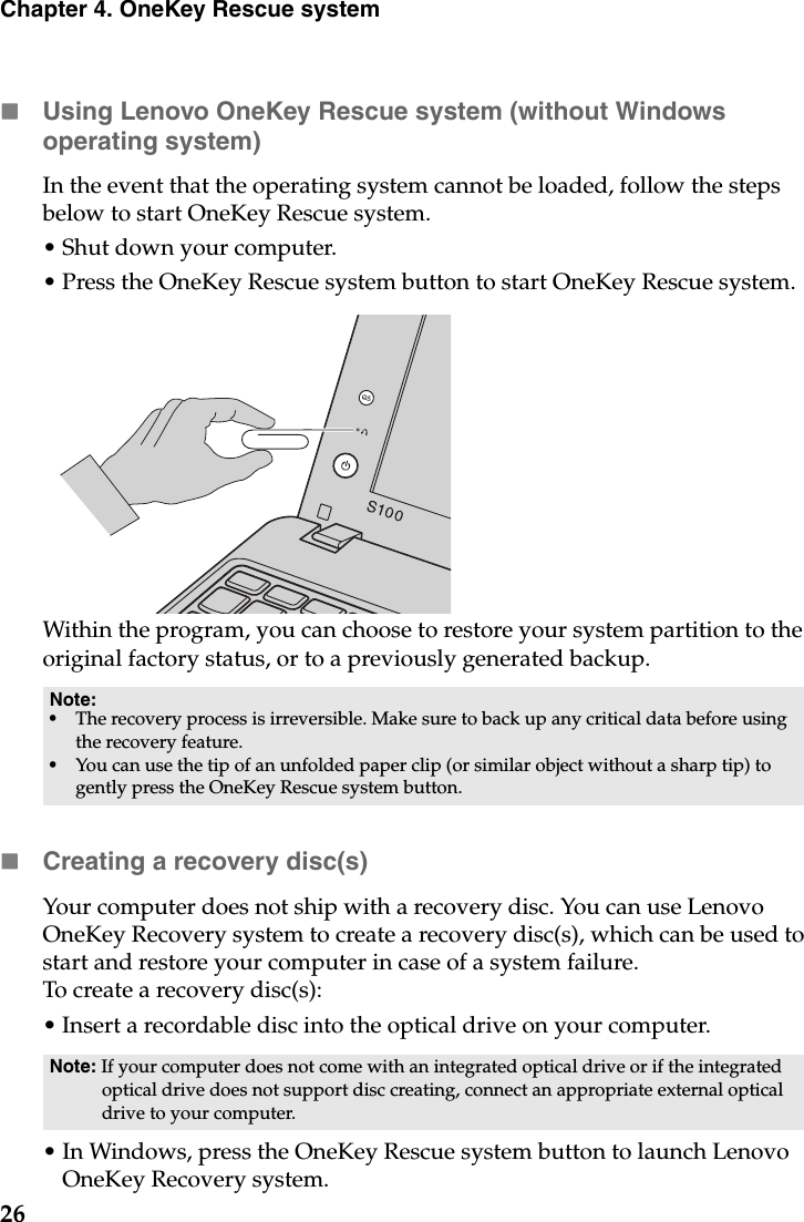 26Chapter 4. OneKey Rescue systemUsing Lenovo OneKey Rescue system (without Windows operating system)In the event that the operating system cannot be loaded, follow the steps below to start OneKey Rescue system.• Shut down your computer.• Press the OneKey Rescue system button to start OneKey Rescue system.Within the program, you can choose to restore your system partition to the original factory status, or to a previously generated backup.Creating a recovery disc(s)Your computer does not ship with a recovery disc. You can use Lenovo OneKey Recovery system to create a recovery disc(s), which can be used to start and restore your computer in case of a system failure.To create a recovery disc(s):• Insert a recordable disc into the optical drive on your computer.• In Windows, press the OneKey Rescue system button to launch Lenovo OneKey Recovery system.Note:•The recovery process is irreversible. Make sure to back up any critical data before using the recovery feature.•You can use the tip of an unfolded paper clip (or similar object without a sharp tip) to gently press the OneKey Rescue system button.Note: If your computer does not come with an integrated optical drive or if the integrated optical drive does not support disc creating, connect an appropriate external optical drive to your computer.