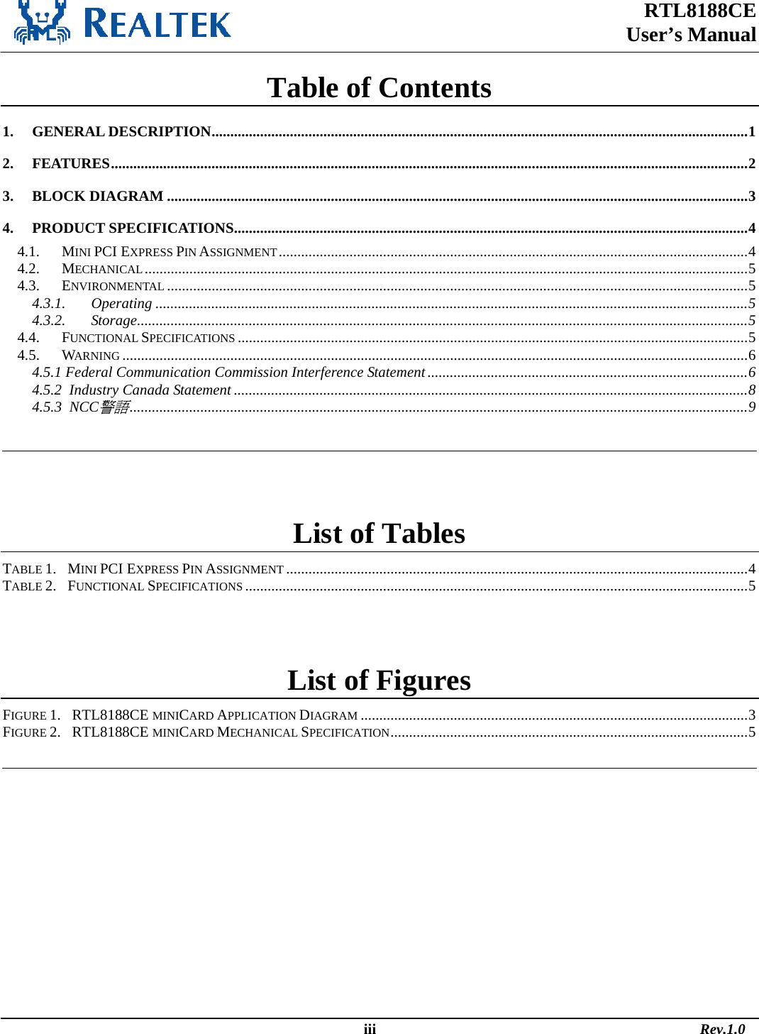 RTL8188CE  User’s Manual  Table of Contents 1. GENERAL DESCRIPTION................................................................................................................................................1 2. FEATURES...........................................................................................................................................................................2 3. BLOCK DIAGRAM ............................................................................................................................................................3 4. PRODUCT SPECIFICATIONS..........................................................................................................................................4 4.1. MINI PCI EXPRESS PIN ASSIGNMENT..............................................................................................................................4 4.2. MECHANICAL..................................................................................................................................................................5 4.3. ENVIRONMENTAL ............................................................................................................................................................5 4.3.1. Operating ...............................................................................................................................................................5 4.3.2. Storage....................................................................................................................................................................5 4.4. FUNCTIONAL SPECIFICATIONS .........................................................................................................................................5 4.5. WARNING ........................................................................................................................................................................6 4.5.1 Federal Communication Commission Interference Statement......................................................................................6 4.5.2  Industry Canada Statement ..........................................................................................................................................8 4.5.3  NCC警語......................................................................................................................................................................9    List of Tables TABLE 1.   MINI PCI EXPRESS PIN ASSIGNMENT ............................................................................................................................4 TABLE 2.   FUNCTIONAL SPECIFICATIONS .......................................................................................................................................5  List of Figures FIGURE 1.   RTL8188CE MINICARD APPLICATION DIAGRAM ........................................................................................................3 FIGURE 2.   RTL8188CE MINICARD MECHANICAL SPECIFICATION................................................................................................5                                                                                                    iii                                                                                       Rev.1.0 
