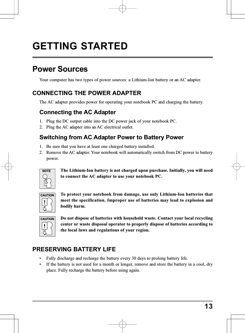 13GETTING STARTEDPower SourcesYour computer has two types of power sources: a Lithium-Ion battery or an AC adapter.CONNECTING THE POWER ADAPTERThe AC adapter provides power for operating your notebook PC and charging the battery.Connecting the AC Adapter1. Plug the DC output cable into the DC power jack of your notebook PC.2. Plug the AC adapter into an AC electrical outlet.Switching from AC Adapter Power to Battery Power1. Be sure that you have at least one charged battery installed.2. Remove the AC adapter. Your notebook will automatically switch from DC power to batterypower.The Lithium-Ion battery is not charged upon purchase. Initially, you will needto connect the AC adapter to use your notebook PC.To protect your notebook from damage, use only Lithium-Ion batteries thatmeet the specification. Improper use of batteries may lead to explosion andbodily harm.Do not dispose of batteries with household waste. Contact your local recyclingcenter or waste disposal operator to properly dispose of batteries according tothe local laws and regulations of your region.PRESERVING BATTERY LIFE• Fully discharge and recharge the battery every 30 days to prolong battery life.• If the battery is not used for a month or longer, remove and store the battery in a cool, dryplace. Fully recharge the battery before using again.NOTECAUTIONCAUTION