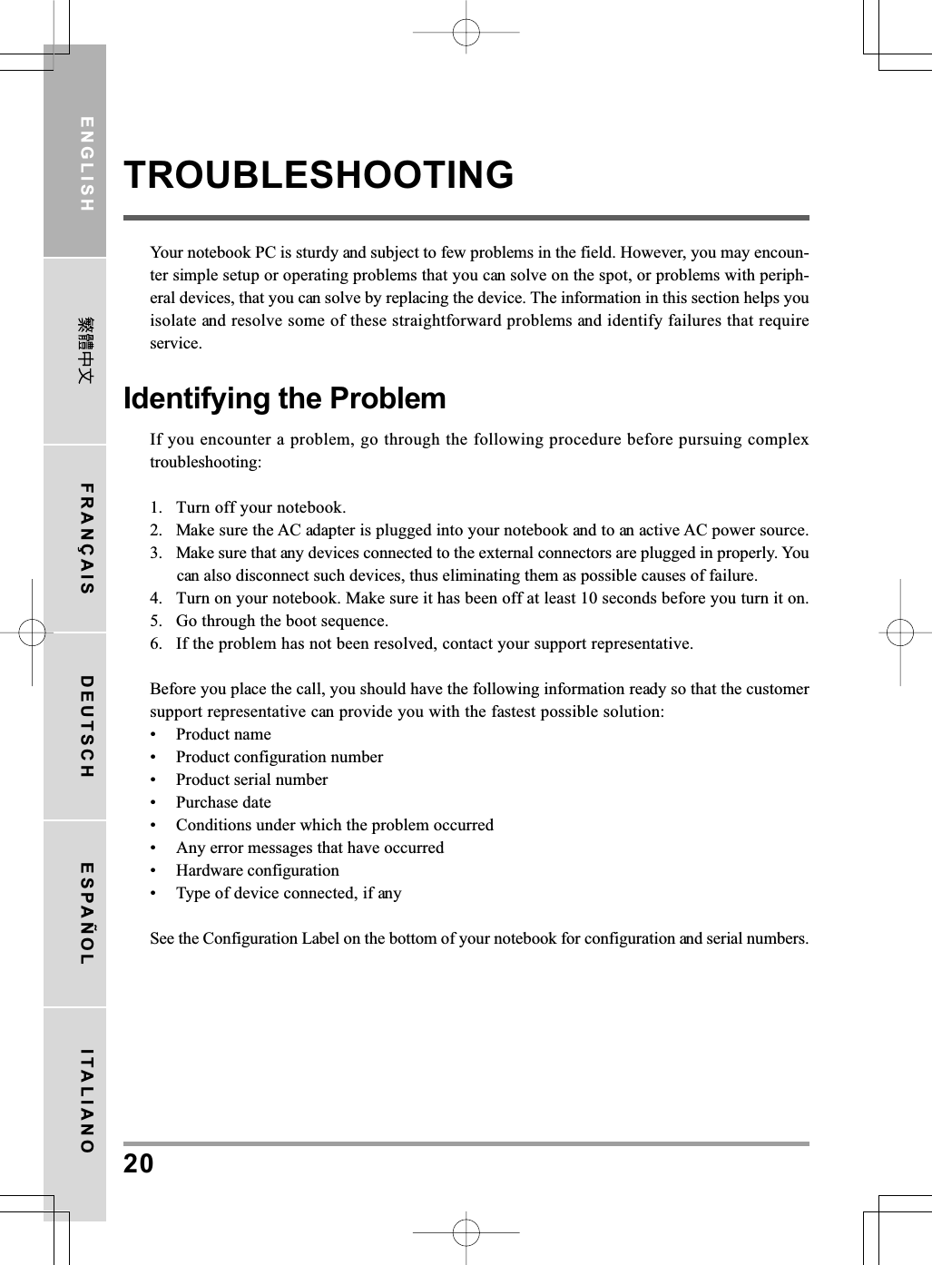 20ENGLISH FRANÇAIS DEUTSCH ESPAÑOL ITALIANOTROUBLESHOOTINGYour notebook PC is sturdy and subject to few problems in the field. However, you may encoun-ter simple setup or operating problems that you can solve on the spot, or problems with periph-eral devices, that you can solve by replacing the device. The information in this section helps youisolate and resolve some of these straightforward problems and identify failures that requireservice.Identifying the ProblemIf you encounter a problem, go through the following procedure before pursuing complextroubleshooting:1. Turn off your notebook.2. Make sure the AC adapter is plugged into your notebook and to an active AC power source.3. Make sure that any devices connected to the external connectors are plugged in properly. Youcan also disconnect such devices, thus eliminating them as possible causes of failure.4. Turn on your notebook. Make sure it has been off at least 10 seconds before you turn it on.5. Go through the boot sequence.6. If the problem has not been resolved, contact your support representative.Before you place the call, you should have the following information ready so that the customersupport representative can provide you with the fastest possible solution:• Product name• Product configuration number• Product serial number• Purchase date• Conditions under which the problem occurred• Any error messages that have occurred• Hardware configuration• Type of device connected, if anySee the Configuration Label on the bottom of your notebook for configuration and serial numbers.