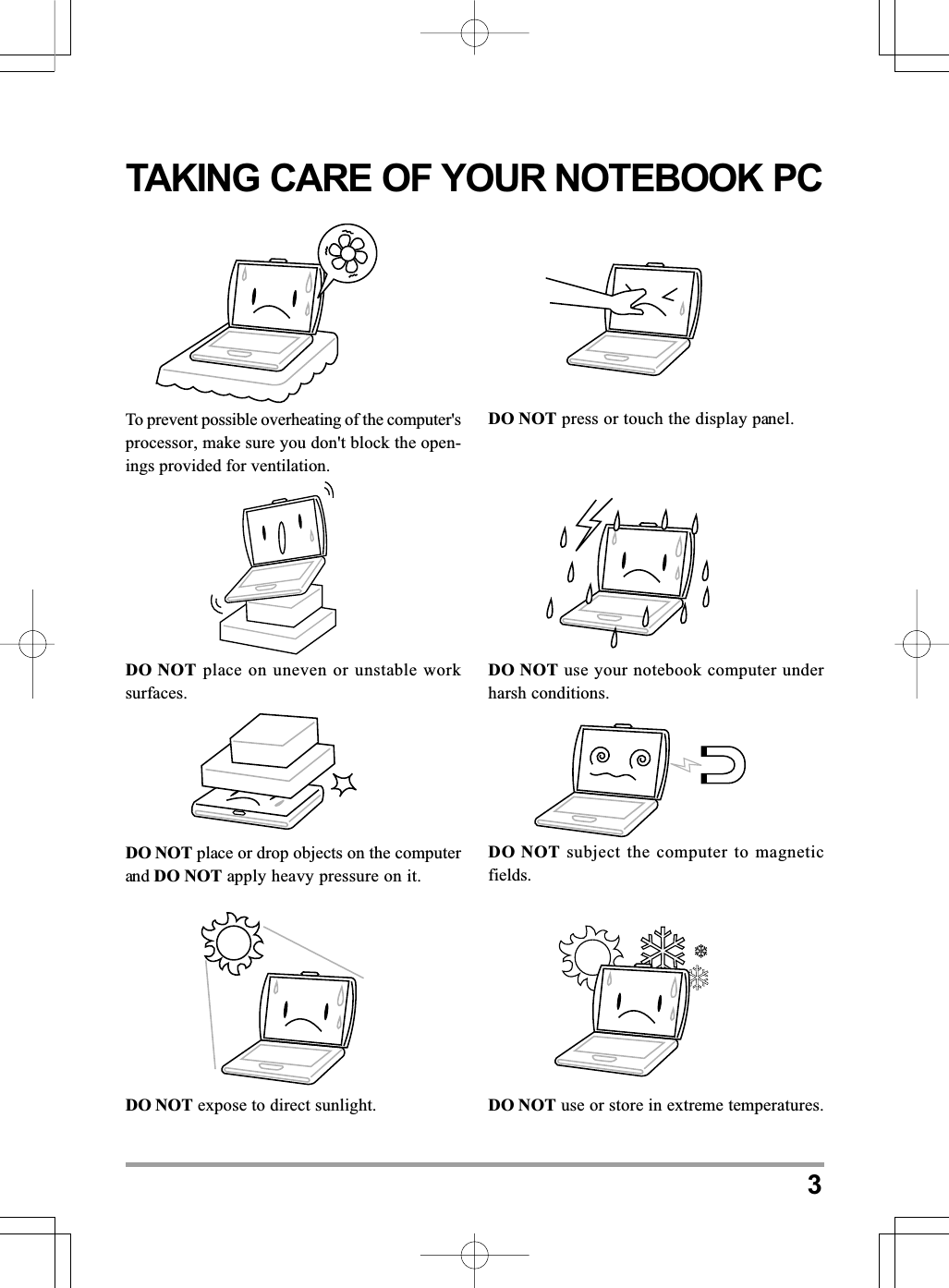 3TAKING CARE OF YOUR NOTEBOOK PCDO NOT place or drop objects on the computerand DO NOT apply heavy pressure on it.DO NOT subject the computer to magneticfields.To prevent possible overheating of the computer&apos;sprocessor, make sure you don&apos;t block the open-ings provided for ventilation.DO NOT press or touch the display panel.DO NOT place on uneven or unstable worksurfaces.DO NOT use your notebook computer underharsh conditions.DO NOT expose to direct sunlight. DO NOT use or store in extreme temperatures.