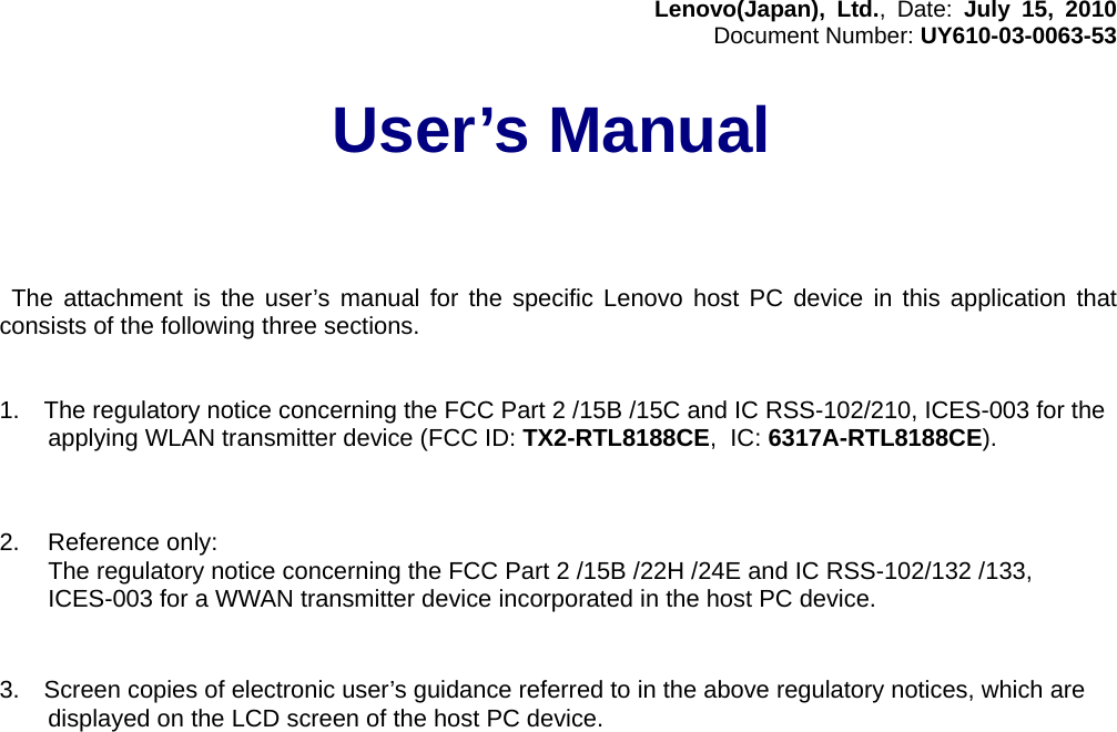 Lenovo(Japan), Ltd., Date: July 15, 2010 Document Number: UY610-03-0063-53  User’s Manual       The attachment is the user’s manual for the specific Lenovo host PC device in this application that consists of the following three sections.   1.  The regulatory notice concerning the FCC Part 2 /15B /15C and IC RSS-102/210, ICES-003 for the applying WLAN transmitter device (FCC ID: TX2-RTL8188CE, IC: 6317A-RTL8188CE).    2.  Reference only:   The regulatory notice concerning the FCC Part 2 /15B /22H /24E and IC RSS-102/132 /133, ICES-003 for a WWAN transmitter device incorporated in the host PC device.    3.    Screen copies of electronic user’s guidance referred to in the above regulatory notices, which are displayed on the LCD screen of the host PC device.       