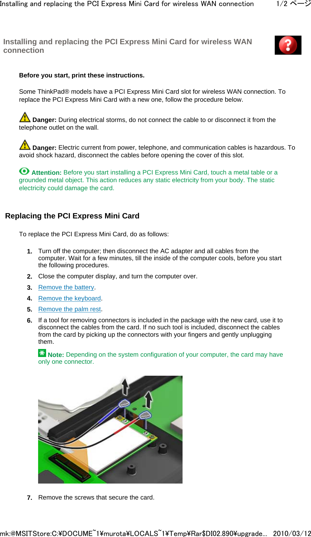 Installing and replacing the PCI Express Mini Card for wireless WAN connection         Before you start, print these instructions.   Some ThinkPad® models have a PCI Express Mini Card slot for wireless WAN connection. To replace the PCI Express Mini Card with a new one, follow the procedure below.   Danger: During electrical storms, do not connect the cable to or disconnect it from the telephone outlet on the wall.   Danger: Electric current from power, telephone, and communication cables is hazardous. To avoid shock hazard, disconnect the cables before opening the cover of this slot.   Attention: Before you start installing a PCI Express Mini Card, touch a metal table or a grounded metal object. This action reduces any static electricity from your body. The static electricity could damage the card.   Replacing the PCI Express Mini Card   To replace the PCI Express Mini Card, do as follows: 1. Turn off the computer; then disconnect the AC adapter and all cables from the computer. Wait for a few minutes, till the inside of the computer cools, before you start the following procedures. 2. Close the computer display, and turn the computer over. 3. Remove the battery. 4. Remove the keyboard. 5. Remove the palm rest. 6. If a tool for removing connectors is included in the package with the new card, use it to disconnect the cables from the card. If no such tool is included, disconnect the cables from the card by picking up the connectors with your fingers and gently unplugging them.  Note: Depending on the system configuration of your computer, the card may have only one connector.      7. Remove the screws that secure the card.1/2 ページInstalling and replacing the PCI Express Mini Card for wireless WAN connection2010/03/12mk:@MSITStore:C:\DOCUME~1\murota\LOCALS~1\Temp\Rar$DI02.890\upgrade...